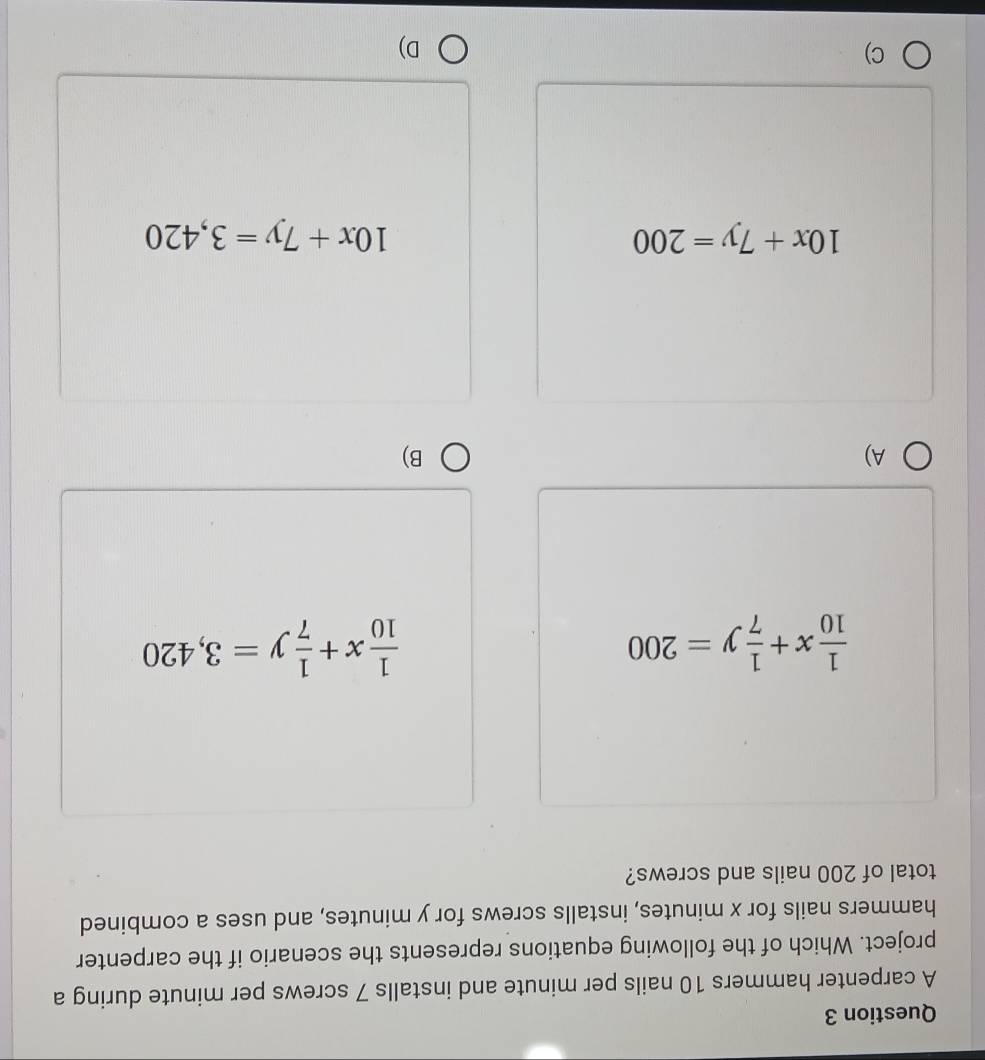 A carpenter hammers 10 nails per minute and installs 7 screws per minute during a
project. Which of the following equations represents the scenario if the carpenter
hammers nails for x minutes, installs screws for y minutes, and uses a combined
total of 200 nails and screws?
 1/10 x+ 1/7 y=200
 1/10 x+ 1/7 y=3,420
A)
B)
10x+7y=200
10x+7y=3,420
C)
D)