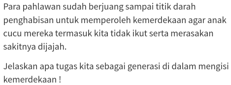 Para pahlawan sudah berjuang sampai titik darah 
penghabisan untuk memperoleh kemerdekaan agar anak 
cucu mereka termasuk kita tidak ikut serta merasakan 
sakitnya dijajah. 
Jelaskan apa tugas kita sebagai generasi di dalam mengisi 
kemerdekaan !