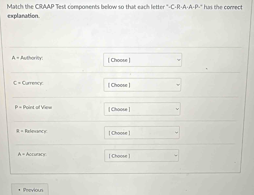 Match the CRAAP Test components below so that each letter ''- C-R-A-A-P-' ' has the correct 
explanation.
A= Authority: [ Choose ]
C= Currency: [ Choose ]
P= Point of View [ Choose ]
R= Relevancy: [ Choose ]
A= Accuracy: [ Choose ] 
Previous