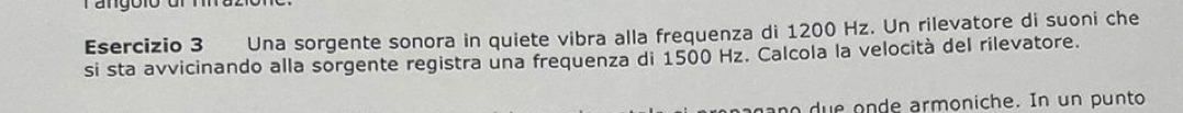 Una sorgente sonora in quiete vibra alla frequenza di 1200 Hz. Un rilevatore di suoni che 
si sta avvicinando alla sorgente registra una frequenza di 1500 Hz. Calcola la velocità del rilevatore. 
no due onde armoniche. In un punto