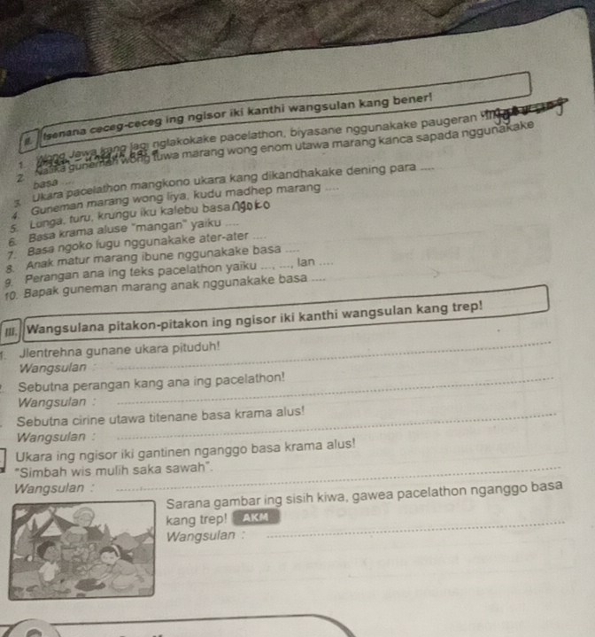 senana ceceg-ceceg ing ngisor iki kanthi wangsulan kang bener! 
Wong Jewa bane lagi nglakokake pacelathon, biyasane nggunakake paugeran 
warka guneman wong tuwa marang wong enom utawa marang kanca sapada nggunakake 
Ukara pacelathon mangkono ukara kang dikandhakake dening para --- 
basa .... 
Guneman marang wong liya, kudu madhep marang .... 
5. Lunga, turu, krungu iku kalebu basa∩gko 
Basa krama aluse "mangan" yaiku .... 
7 Basa ngoko lugu nggunakake ater-ater 
8. Anak matur marang ibune nggunakake basa .... 
9 Perangan ana ing teks pacelathon yaiku ..., ..., lan .... 
10. Bapak guneman marang anak nggunakake basa .... 
_ 
III. Wangsulana pitakon-pitakon ing ngisor iki kanthi wangsulan kang trep! 
Jlentrehna gunane ukara pituduh! 
Wangsulan 
Sebutna perangan kang ana ing pacelathon! 
Wangsulan : 
Sebutna cirine utawa titenane basa krama alus! 
Wangsulan : 
Ukara ing ngisor iki gantinen nganggo basa krama alus! 
"Simbah wis mulih saka sawah". 
_ 
Wangsulan : 
arana gambar ing sisih kiwa, gawea pacelathon nganggo basa 
ang trep! AKM_ 
angsulan :