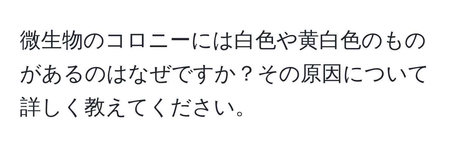 微生物のコロニーには白色や黄白色のものがあるのはなぜですか？その原因について詳しく教えてください。