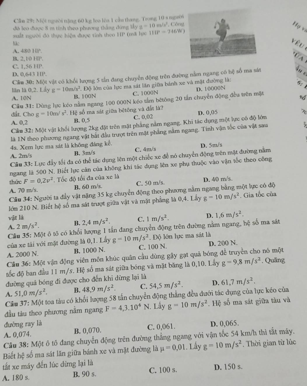 Một người nặng 60 kg leo lên 1 cầu thang. Trong 10 s người
đó leo được 8 m tính theo phương thắng đứng lấy g=10m/s^2. CôngHọ vi
suất người đó thực hiện được tính theo HP (mã lực 111P=746W)
là:
yêu
A. 480 HP.
_
ÜA
B. 2.10HP.
C. 1,56 HP.
D. 0,643 HP.
Câu 30:Mhat Q t vật có khối lượng 5 tấn đang chuyền động trên đường nằm ngang có hệ số ma sát
âu c
lăn là 0,2. Lấy g=10m/s^2 l. Độ lớn của lực ma sát lăn giữa bánh xe và mặt đường là:
6: 1
A. 10N B. 100N C. 1000N D. 10000N
Cầu 31: Dùng lực kéo nằm ngang 100 000N kéo tấm bêtông 20 tấn chuyển động đều trên mặt
vố
đất. Cho g=10m/s^2. Hệ số ma sát giữa bêtông và đất là?
A. 0,2 B. 0,5 C. 0,02 D. 0,05
x
Câu 32: Một vật khối lượng 2kg đặt trên mặt phẳng nằm ngang. Khi tác dụng một lực có độ lớn
là 1N theo phương ngang vật bắt đầu trượt trên mặt phẳng nằm ngang. Tính vận tốc của vật sau
4s. Xem lực ma sát là không đáng kể.
A. 2m/s B. 3m/s C. 4m/s D. 5m/s
Câu 33: Lực đầy tối đa có thể tác dụng lên một chiếc xe để nó chuyển động trên mặt đường nằm
ngang là 500 N. Biết lực cản của không khí tác dụng lên xe phụ thuộc vào vận tốc theo công
thức F=0,2v^2. Tốc độ tối đa của xe là
A. 70 m/s. B. 60 m/s. C. 50 m/s. D. 40 m/s.
Câu 34: Người ta đầy vật nặng 35 kg chuyển động theo phương nằm ngang bằng một lực có độ
lớn 210 N. Biết hệ số ma sát trượt giữa vật và mặt phẳng là 0,4. Lấy g=10m/s^2. Gia tốc của
vật là
A. 2m/s^2. B. 2,4m/s^2. C. 1m/s^2.
D. 1,6m/s^2.
Câu 35: Một ô tô có khối lượng 1 tấn đang chuyển động trên đường nằm ngang, hệ số ma sát
của xe tải với mặt đường là 0,1. Lấy g=10m/s^2. Độ lớn lực ma sát là
A. 2000 N. B. 1000 N. C. 100 N. D. 200 N.
Câu 36: Một vận động viên môn khúc quân cầu dùng gậy gạt quả bóng để truyền cho nó một
tốc độ ban đầu 11 m/s. Hệ số ma sát giữa bóng và mặt băng là 0,10. Lấy g=9,8m/s^2. Quãng
đường quả bóng đi được cho đến khi dừng lại là
A. 51,0m/s^2. B. 48,9m/s^2. C. 54,5m/s^2. D. 61,7m/s^2.
Câu 37: Một toa tàu có khối lượng 58 tấn chuyển động thẳng đều dưới tác dụng của lực kéo của
đầu tàu theo phương nằm ngang F=4,3.10^4N. Lấy g=10m/s^2. Hệ số ma sát giữa tàu và
đường ray là
A. 0,074. B. 0,070. C. 0,061. D. 0,065.
Câu 38: Một ô tô đang chuyển động trên đường thẳng ngang với vận tốc 54 km/h thì tắt máy.
Biết hệ số ma sát lăn giữa bánh xe và mặt đường là mu =0,01. Lấy g=10m/s^2.  Thời gian từ lúc
tắt xe máy đến lúc dừng lại là
A. 180 s. B. 90 s. C. 100 s.
D. 150 s.