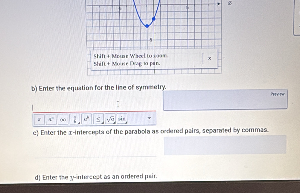 x
b) Enter the equation for the line of symmetry. 
Preview 
I 
π a° ∞  a/b  a^b < <tex>sqrt(a) sin 
c) Enter the x-intercepts of the parabola as ordered pairs, separated by commas. 
d) Enter the y-intercept as an ordered pair.