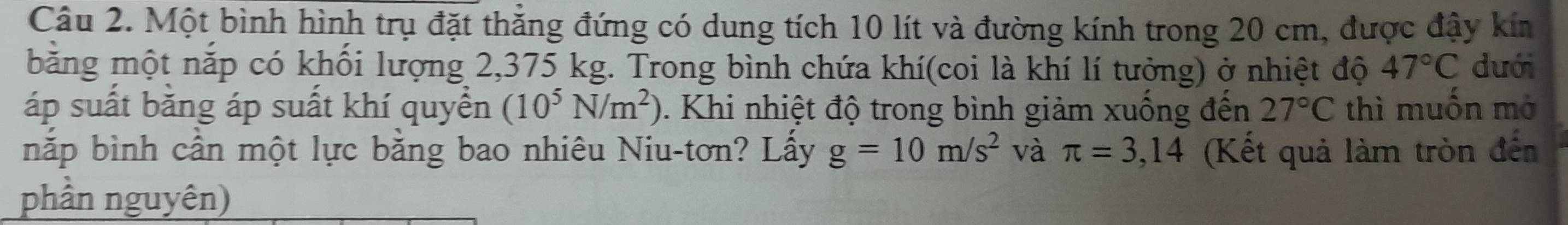 Một bình hình trụ đặt thẳng đứng có dung tích 10 lít và đường kính trong 20 cm, được đậy kín 
bằng một nắp có khối lượng 2,375 kg. Trong bình chứa khí(coi là khí lí tưởng) ở nhiệt độ 47°C duới 
áp suất bằng áp suất khí quyền (10^5N/m^2). Khi nhiệt độ trong bình giảm xuống đến 27°C thì muốn mở 
nắp bình cần một lực bằng bao nhiêu Niu-tơn? Lấy g=10m/s^2 và π =3,14 (Kết quả làm tròn đến 
phần nguyên)