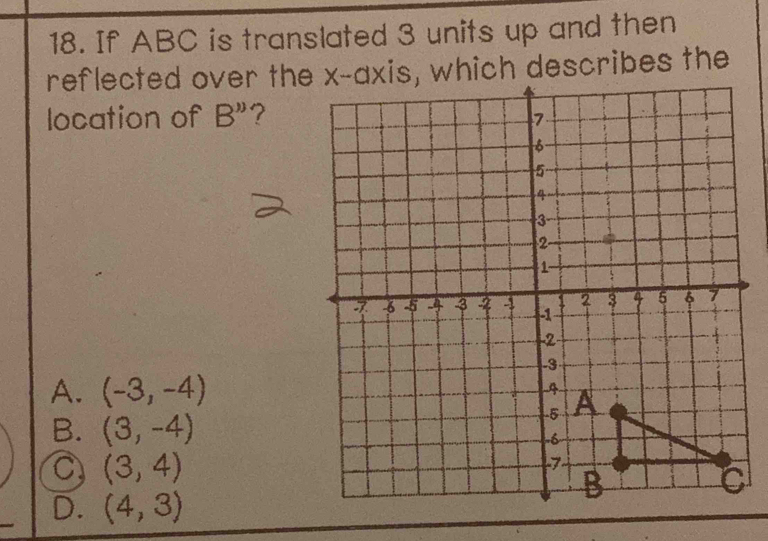 If ABC is translated 3 units up and then
reflected over the x-axis, which describes the
location of B'' ?
A. (-3,-4)
B. (3,-4)
C (3,4)
D. (4,3)