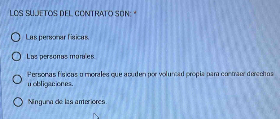 LOS SUJETOS DEL CONTRATO SON: *
Las personar físicas.
Las personas morales.
Personas físicas o morales que acuden por voluntad propia para contraer derechos
u obligaciones.
Ninguna de las anteriores.