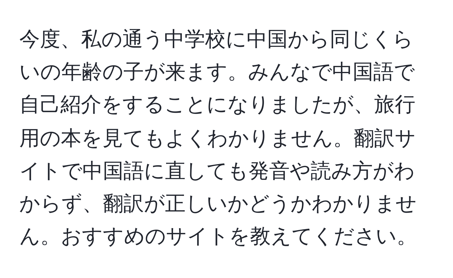 今度、私の通う中学校に中国から同じくらいの年齢の子が来ます。みんなで中国語で自己紹介をすることになりましたが、旅行用の本を見てもよくわかりません。翻訳サイトで中国語に直しても発音や読み方がわからず、翻訳が正しいかどうかわかりません。おすすめのサイトを教えてください。