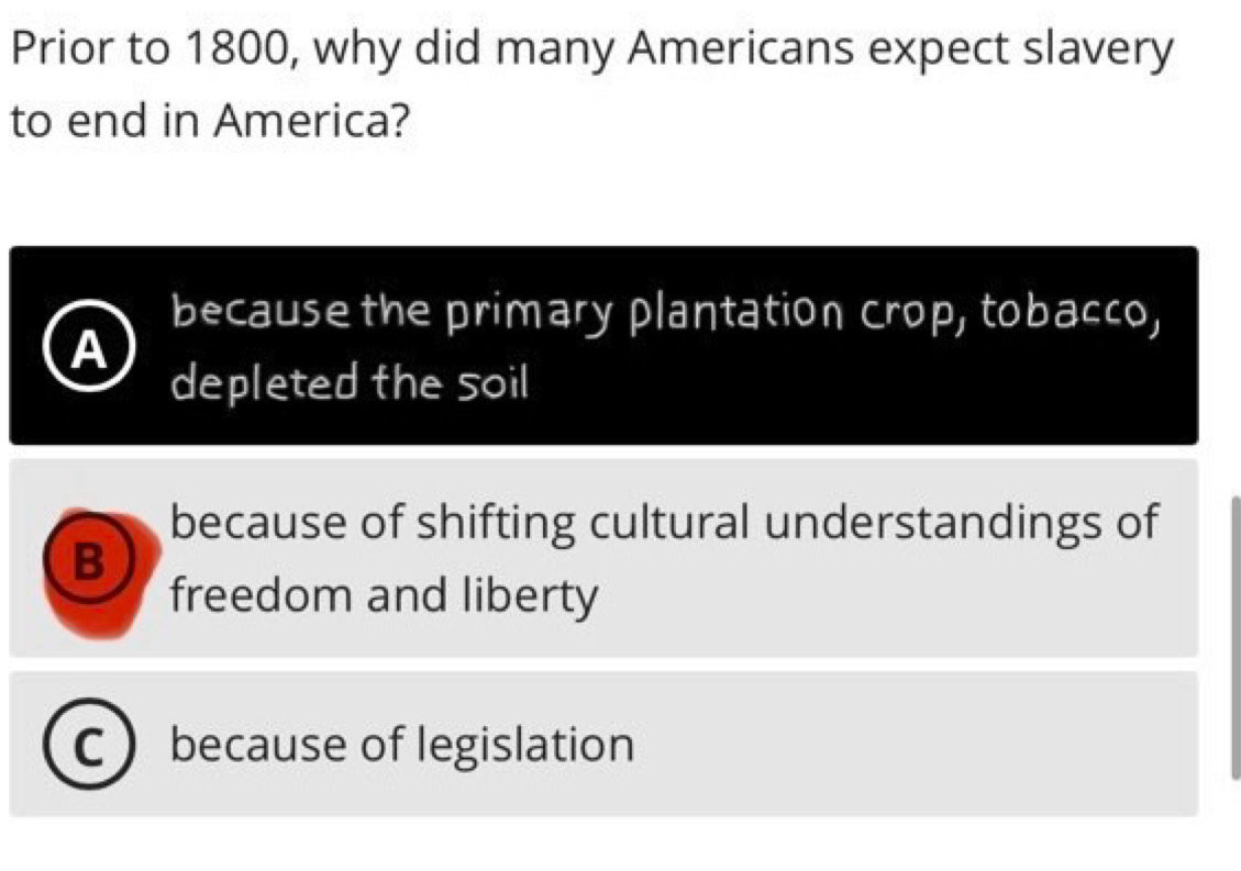 Prior to 1800, why did many Americans expect slavery
to end in America?
because the primary plantation crop, tobacco,
A
depleted the soil
because of shifting cultural understandings of
B
freedom and liberty
because of legislation