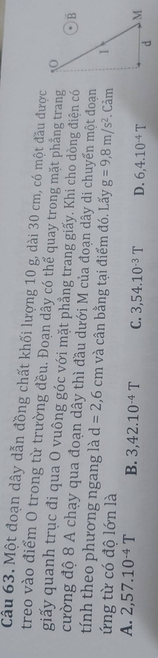 Một đoạn dây dẫn đồng chất khối lượng 10 g, dài 30 cm, có một đầu được
treo vào điểm O trong từ trường đều. Đoạn dây có thể quay trong mặt phẳng trang
giấy quanh trục đi qua O vuông góc với mặt phẳng trang giấy. Khi cho dòng điện có
cường độ 8 A chạy qua đoạn dây thì đầu dưới M của đoạn dây di chuyển một đoạn
tính theo phương ngang là d=2,6cm và cân bằng tại điểm đó. Lấy
ứng từ có độ lớn là g=9,8m/s^2. Cảm
A. 2, 57.10^(-4)T B. 3,42.10^(-4)T C. 3, 54.10^(-3)T
D. 6, 4.10^(-4)T