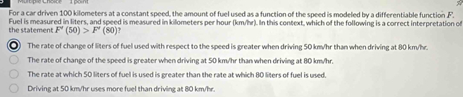 For a car driven 100 kilometers at a constant speed, the amount of fuel used as a function of the speed is modeled by a differentiable function F.
Fuel is measured in liters, and speed is measured in kilometers per hour (km/hr). In this context, which of the following is a correct interpretation of
the statement F'(50)>F'(80) 7
The rate of change of liters of fuel used with respect to the speed is greater when driving 50 km/hr than when driving at 80 km/hr.
The rate of change of the speed is greater when driving at 50 km/hr than when driving at 80 km/hr.
The rate at which 50 liters of fuel is used is greater than the rate at which 80 liters of fuel is used.
Driving at 50 km/hr uses more fuel than driving at 80 km/hr.