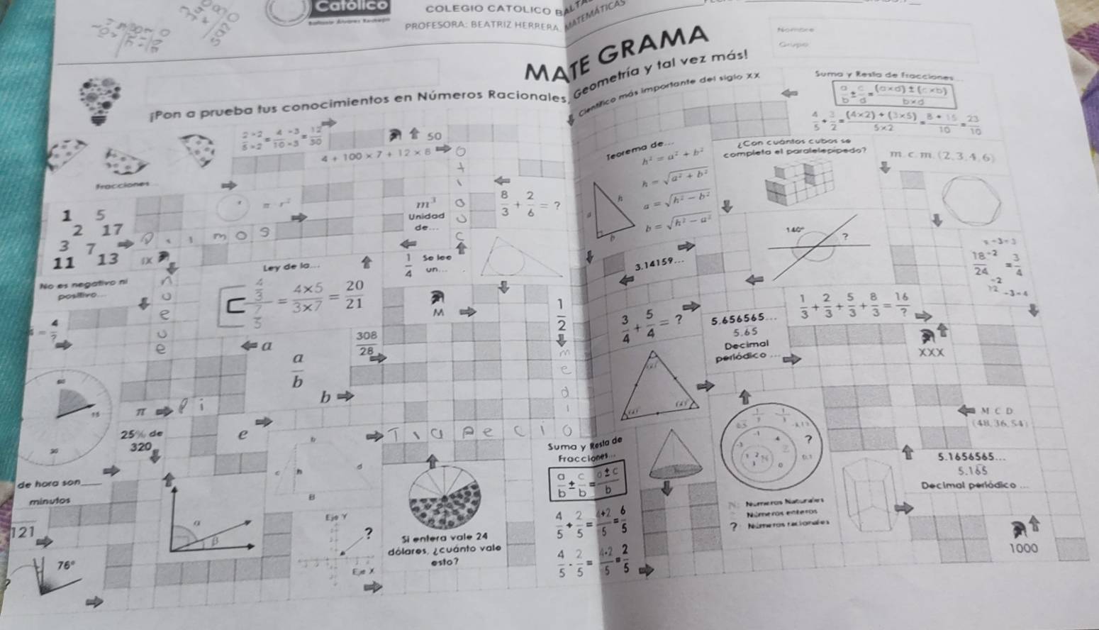 Catolico COLeGIo CATólICO BAlta
PROFESORA: BEATRIZ HERRERA LATEMática
MATE GRAMA Grupo
Suma y Resta de Fracciones
Pon a prueba tus conocimientos en Números Racionales, Geometría y tal vez más!
 a/b ±  c/d = ((a* d)± (c* b))/b* d 
 4/5 + 3/2 = ((4* 2)+(3* 5))/5* 2 = (8+15)/10 = 23/10 
 (2* 2)/5* 2 = (4* 3)/10* 3 = 12/30 
50  cimtfico más importante del siglo XX
4+100* 7+12* 8 6 ¿Con cuántos cubos se
Teorema de...
h^2=a^2+b^2 completa el paralelepípedo? mc.m(2,3,4,6)
h=sqrt(a^2+b^2)
=x^(-4)
m^3 a
1 5
Unidod  8/3 + 2/6 =? h a=sqrt(h^2-b^2)
2 17
m 9
b=sqrt(h^2-a^2)
C
?
3 7
x-3=3
11 13

un
No es negativo nº Ley de la...
 1/4  Se leo
3.14159
 (18^(-2))/24 = 3/4 
positivo
 (-2)/12 -3=-4
□ frac  4/3  7/5 = (4* 5)/3* 7 = 20/21  M
 1/2   3/4 + 5/4 =?^t 5,656565  1/3 + 2/3 + 5/3 + 8/3 = 16/? 
 308/28 
5.65
a Decimal
 a/b 
periódico
X
b     
15 π
- 1/3 
MCD
65
(48,36,54)
e
320 Suma y Resta de
Fracciones
0.1 5.1656565...
de hora son
minulos
B
 a/b ±  c/b = a± c/b 
5.1 65
Decimal periódico
Núreros Naturales
Ejo Y
121 ? Si entera vale 24
 4/5 + 2/5 = (4+2)/5 = 6/5  Niúmeros enteros
Números racionée a
esto? 1000
76 dólares, ¿ cuánto vale
 4/5 ·  2/5 = 4· 2/5 ·  2/5 