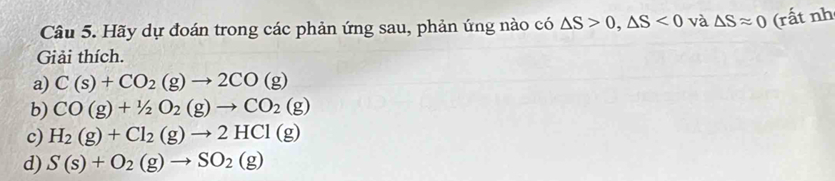 Hãy dự đoán trong các phản ứng sau, phản ứng nào có △ S>0, △ S<0</tex> và △ Sapprox 0 (rất nh 
Giải thích. 
a) C(s)+CO_2(g)to 2CO(g)
b) CO(g)+1/2O_2(g)to CO_2(g)
c) H_2(g)+Cl_2(g)to 2HCl(g)
d) S(s)+O_2(g)to SO_2(g)