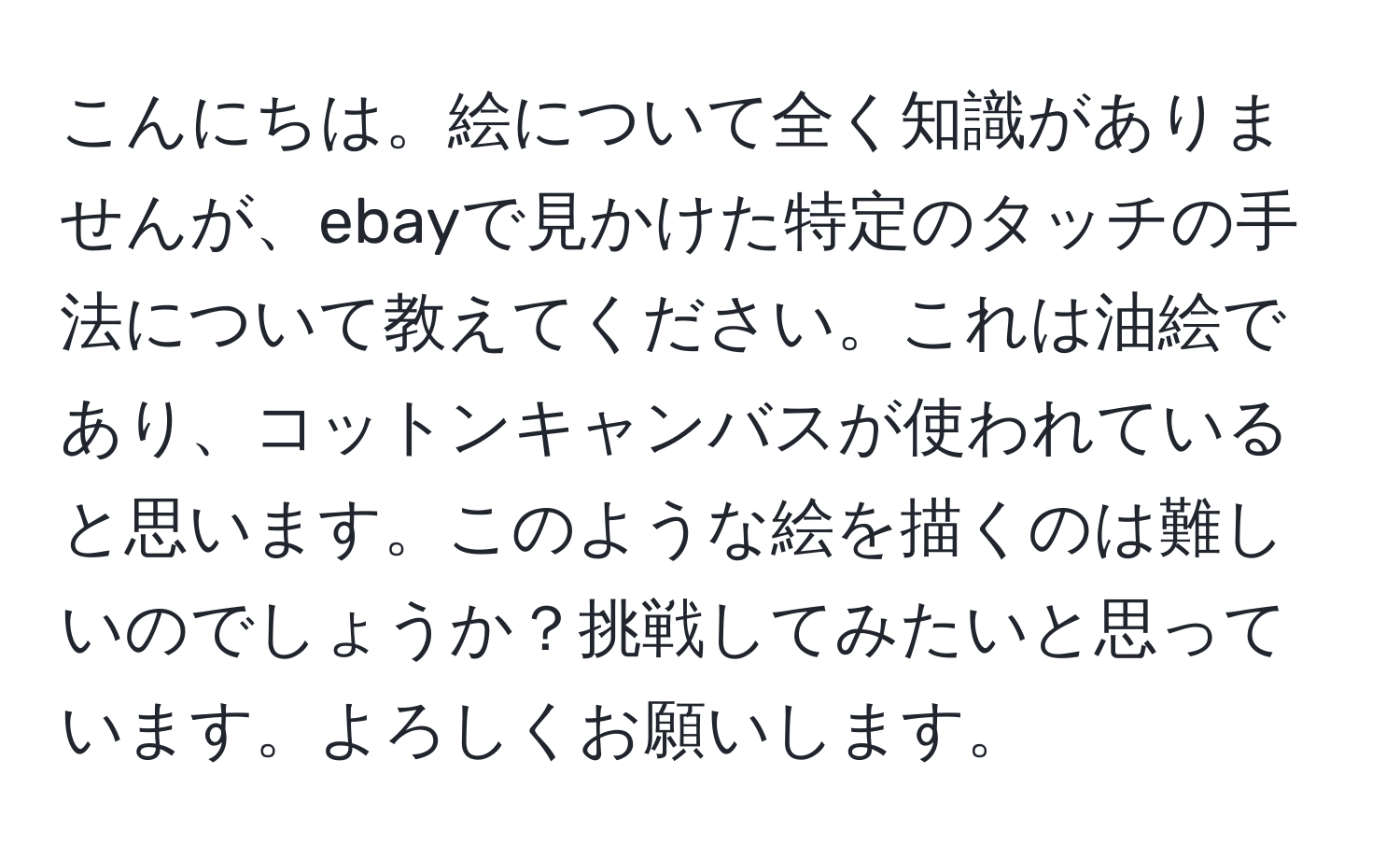 こんにちは。絵について全く知識がありませんが、ebayで見かけた特定のタッチの手法について教えてください。これは油絵であり、コットンキャンバスが使われていると思います。このような絵を描くのは難しいのでしょうか？挑戦してみたいと思っています。よろしくお願いします。