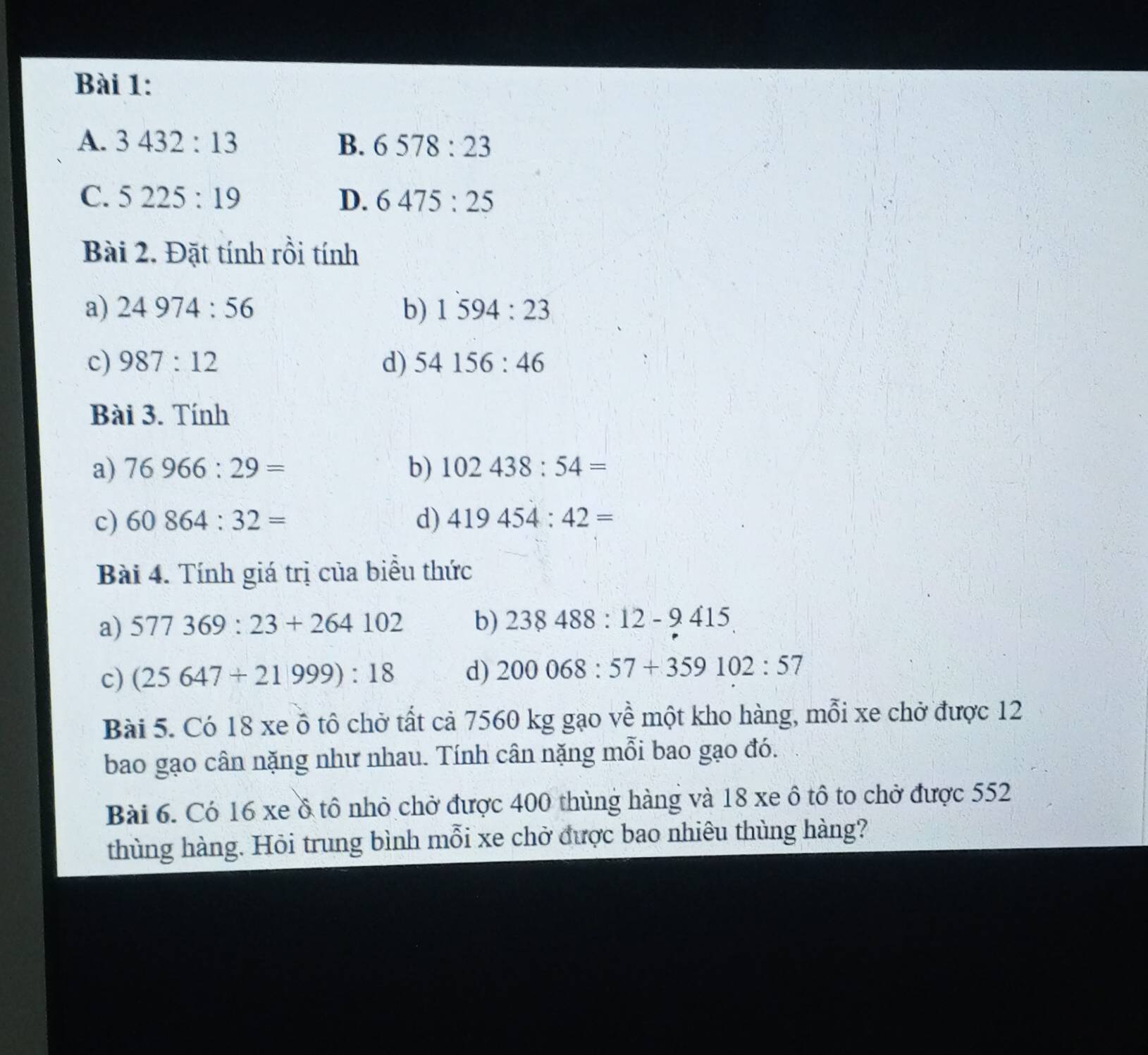 A. 3432:13 B. 6578:23
C. 5225:19 D. 6475:25
Bài 2. Đặt tính rồi tính
a) 24974:56 b) 1594:23
c) 987:12 d) 54156:46
Bài 3. Tính
a) 76966:29= b) 102438:54=
c) 60864:32= d) 419454:42=
Bài 4. Tính giá trị của biểu thức
a) 577369:23+264102 b) 238488:12-9415
c) (25647+21999):18 d) 200068:57+359102:57
Bài 5. Có 18 xe ồ tô chở tất cả 7560 kg gạo về một kho hàng, mỗi xe chở được 12
bao gạo cân nặng như nhau. Tính cân nặng mỗi bao gạo đó.
Bài 6. Có 16 xe ồ tô nhỏ chở được 400 thùng hàng và 18 xe ô tô to chở được 552
thùng hàng. Hỏi trung bình mỗi xe chở được bao nhiêu thùng hàng?