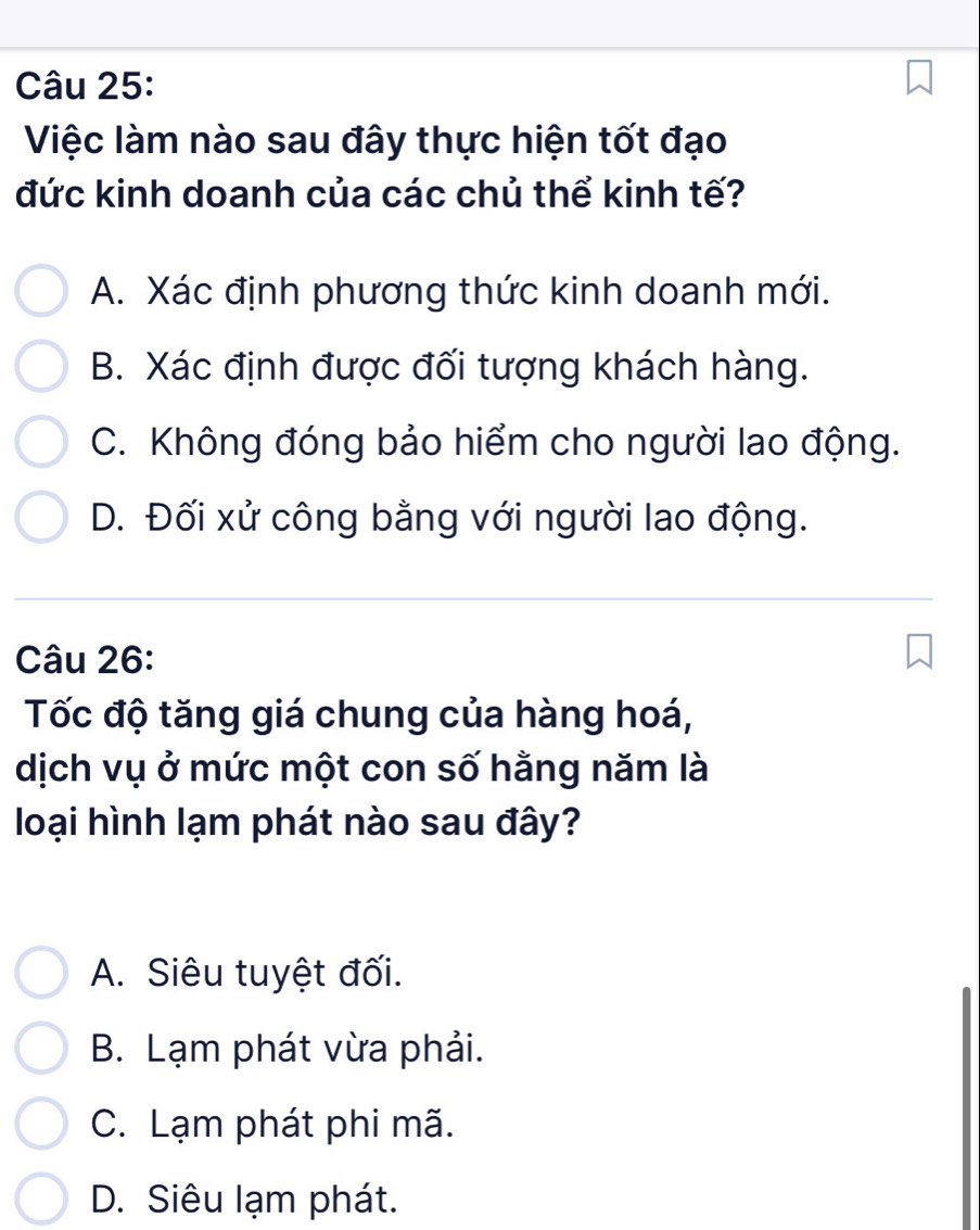 Việc làm nào sau đây thực hiện tốt đạo
đức kinh doanh của các chủ thể kinh tế?
A. Xác định phương thức kinh doanh mới.
B. Xác định được đối tượng khách hàng.
C. Không đóng bảo hiểm cho người lao động.
D. Đối xử công bằng với người lao động.
Câu 26:
Tốc độ tăng giá chung của hàng hoá,
dịch vụ ở mức một con số hằng năm là
loại hình lạm phát nào sau đây?
A. Siêu tuyệt đối.
B. Lạm phát vừa phải.
C. Lạm phát phi mã.
D. Siêu lạm phát.