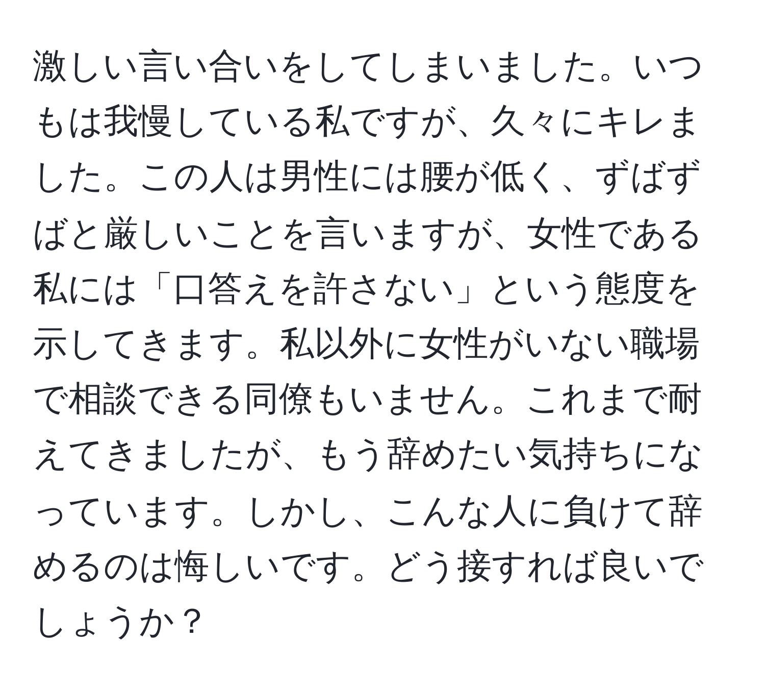 激しい言い合いをしてしまいました。いつもは我慢している私ですが、久々にキレました。この人は男性には腰が低く、ずばずばと厳しいことを言いますが、女性である私には「口答えを許さない」という態度を示してきます。私以外に女性がいない職場で相談できる同僚もいません。これまで耐えてきましたが、もう辞めたい気持ちになっています。しかし、こんな人に負けて辞めるのは悔しいです。どう接すれば良いでしょうか？