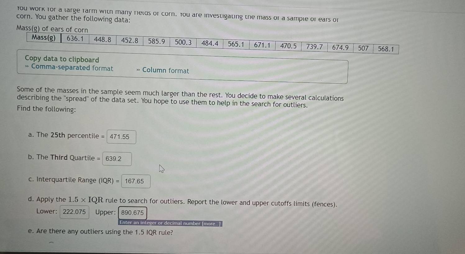 You work for a large farm with many rields or corn. You are investigating the mass or a sample of ears or 
corn. You gather the following data: 
Mass(g) of ears of corn 
Mass(g) 636.1 448.8 452.8 585.9 500.3 484.4 565.1 671.1 470.5 739.7 674.9 507 568.1
Copy data to clipboard 
» Comma-separated format > Column format 
Some of the masses in the sample seem much larger than the rest. You decide to make several calculations 
describing the "spread" of the data set. You hope to use them to help in the search for outliers. 
Find the following: 
a. The 25th percentile = 471.55
b. The Third Quartile = 639.2
c. Interquartile Range (IQR)=167.65
d. Apply the 1.5* IQR rule to search for outliers. Report the lower and upper cutoffs limits (fences). 
Lower: 222.075 Upper: 890.675
Enter an integer or decimal number [more..] 
e. Are there any outliers using the 1.5 IQR rule?