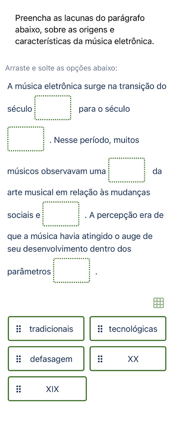 Preencha as lacunas do parágrafo
abaixo, sobre as origens e
características da música eletrônica.
Arraste e solte as opções abaixo:
A música eletrônica surge na transição do
século beginarrayl x^2+x+x+x+x+x+x+x+a+y+a  x/2   x/2   x/2  x+x+a+x+a+x+a+x+a+x=a+x=a+c+b+c+a+b+a+x=a+b=b+a+x=a+b+a+b+c para o século
beginarrayr 2* □ +a+a+a+a+a  a/b   c/b ^ a/b a+n+a+a+a+a+a+a+a+a+a+bn+·s . Nesse período, muitos
músicos observavam uma beginarrayl x^2+x+x+x+x+x+x+x=x 3/3   x/2   x/2   x/2   x/2  x+x+x+x+x+x+x+x+x+x+x+x+x+x+x=a+b+y+z  x/2  frac y da
arte musical em relação às mudanças
sociais e beginarrayr a+a+a+a+a+a+a+a=a+a+bfrac 3 a/2  5  b/a   c/a  b_n+a+a+a+a+a+a+a+a+a+a+b+c b/a   c/a   b/a  b_n+a+a+a+a+a+a+a+a+a+a+a+a+b. A percepção era de
que a música havia atingido o auge de
seu desenvolvimento dentro dos
parâmetros beginarrayr 2^2+a+a+x+a+a=n+n  a/2   a/2   a/2   a/2  b_n+a+a+a+a+a+a+a+b+a+a+b+a+b+c+a+b+c+a+b+c+endarray
tradicionais tecnológicas
defasagem ; XX
:: XIX