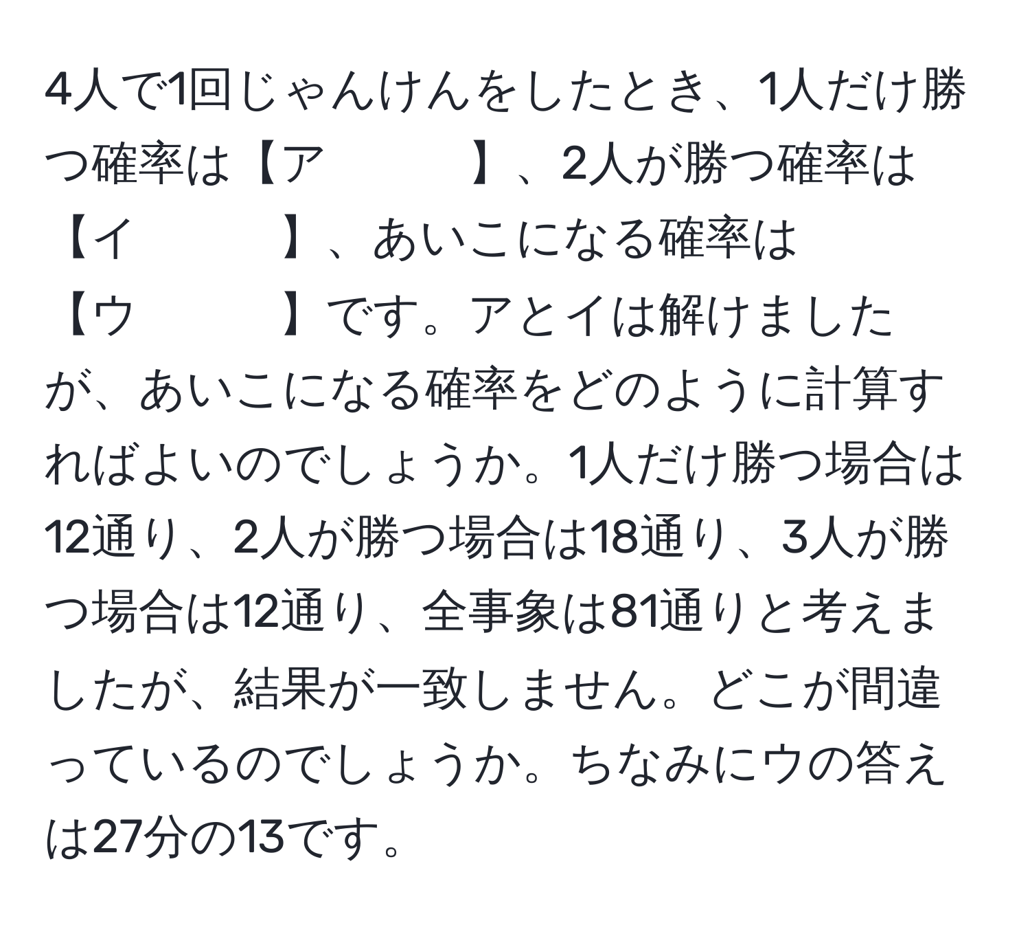 4人で1回じゃんけんをしたとき、1人だけ勝つ確率は【ア　　　】、2人が勝つ確率は【イ　　　】、あいこになる確率は【ウ　　　】です。アとイは解けましたが、あいこになる確率をどのように計算すればよいのでしょうか。1人だけ勝つ場合は12通り、2人が勝つ場合は18通り、3人が勝つ場合は12通り、全事象は81通りと考えましたが、結果が一致しません。どこが間違っているのでしょうか。ちなみにウの答えは27分の13です。