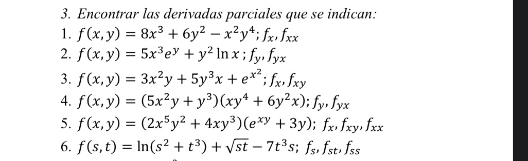 Encontrar las derivadas parciales que se indican: 
1. f(x,y)=8x^3+6y^2-x^2y^4; f_x, f_xx
2. f(x,y)=5x^3e^y+y^2ln x; f_y, f_yx
3. f(x,y)=3x^2y+5y^3x+e^(x^2); f_x, f_xy
4. f(x,y)=(5x^2y+y^3)(xy^4+6y^2x); f_y, f_yx
5. f(x,y)=(2x^5y^2+4xy^3)(e^(xy)+3y); f_x, f_xy, f_xx
6. f(s,t)=ln (s^2+t^3)+sqrt(st)-7t^3s; f_s, f_st, f_ss