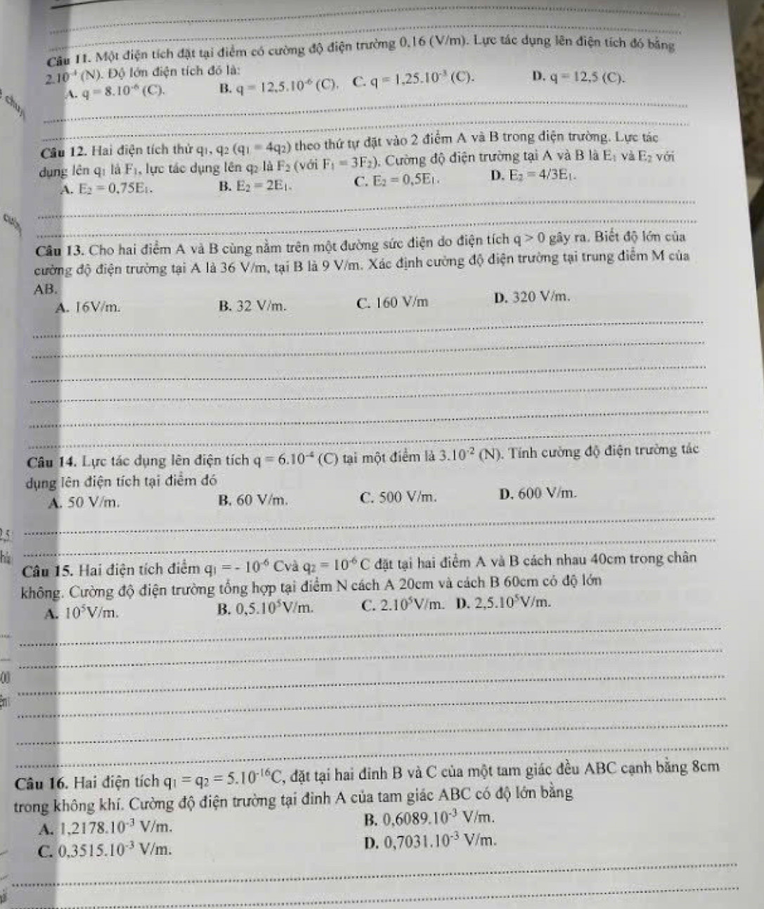 Một điện tích đặt tại điểm có cường độ điện trường 0,16 (V/m). Lực tác dụng lên điện tích đó bằng
2.10^(-4)(N). Độ lớn điện tích đó là:
_
A. q=8.10^(-6)(C). B. q=12,5.10^(-6)(C). C. q=1,25.10^(-3)(C). D. q=12,5(C).
chup
Cầu 12. Hai điện tích thử q_1,q_2(q_1=4q_2) theo thứ tự đặt vào 2 điểm A và B trong điện trường. Lực tác
dụng lên qí là F , lực tác dụng lên q₂ là F_2 (với F_1=3F_2). Cường độ điện trường tại A và B là E_1 và E_2 với
A. E_2=0.75E_1. B. E_2=2E_1. C. E_2=0,5E_1. D. E_2=4/3E_1.
_
a
_
Cầu 13. Cho hai điểm A và B cùng nằm trên một đường sức điện do điện tích q>0 gây ra. Biết độ lớn của
đường độ điện trường tại A là 36 V/m, tại B là 9 V/m. Xác định cường độ điện trường tại trung điểm M của
AB.
_
A. 16V/m. B. 32 V/m. C. 160 V/m D. 320 V/m.
_
_
_
_
_
Câu 14. Lực tác dụng lên điện tích q=6.10^(-4)(C) tại một điểm là 3.10^(-2)(N). Tính cường độ điện trường tác
dụng lên điện tích tại điểm đó
_
A. 50 V/m. B. 60 V/m. C. 500 V/m. D. 600 V/m.
25_
Câu 15. Hai điện tích điểm q_1=-10^(-6)Cvaq_2=10^(-6)C đặt tại hai điểm A và B cách nhau 40cm trong chân
không. Cường độ điện trường tổng hợp tại điểm N cách A 20cm và cách B 60cm có độ lớn
_
A. 10^5V/m. B. 0,5.10^5V/m. C. 2.10^5V/m. D. 2,5.10^5V/m.
_
_
_
_
_
Câu 16. Hai điện tích q_1=q_2=5.10^(-16)C , đặt tại hai đỉnh B và C của một tam giác đều ABC cạnh bằng 8cm
trong không khí. Cường độ điện trường tại đình A của tam giác ABC có độ lớn bằng
A. 1,2178.10^(-3)V/m.
B. 0,6089.10^(-3)V/m.
_
C. 0.3515.10^(-3)V/m. D. 0,7031.10^(-3)V/m.
_