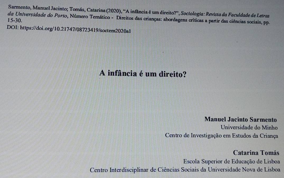 Sarmento, Manuel Jacinto; Tomás, Catarina (2020), “A infância é um direito?”, Sociologia: Revista da Faculdade de Letras
da Universidade do Porto, Número Temático - Direitos das crianças: abordagens críticas a partir das ciências sociais, pp.
15-30.
DOI: https://doi.org/10.21747/08723419/soctem2020a1
A infância é um direito?
Manuel Jacinto Sarmento
Universidade do Minho
Centro de Investigação em Estudos da Criança
Catarina Tomás
Escola Superior de Educação de Lisboa
Centro Interdisciplinar de Ciências Sociais da Universidade Nova de Lisboa