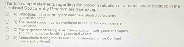 The following statements regarding the proper evaluation of a permit space included in the
Confined Space Entry Program are true except:
A) Conditions in the permit space must be evaluated before entry
operations begin.
B) The permit space must be monitored to ensure that conditions are
maintained.
C) The sequence of testing is as follows: oxygen, toxic gases and vapors,
and flammable/combustible gases and vapors.
D) Atmospheric testing results must be documented on the Confined
Space Entry Permit