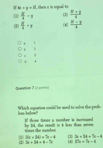 If 4x+y=H , then x is equal to
(1)  H/4 -y (3)  (H+y)/4 
(2)  H/4 +y (4)  (H-y)/4 
a 1
b 2
c 3
d 4
Question 7 (2 points)
Which equation could be used to solve the prob-
lem below?
If three times a number is increased
by 24, the result is 4 less than seven
times the number.
(1) 3(x+24)=7x-4 (3) 3x+24=7x-4
(2) 3x+24=4-7x (4) 27x=7x-4