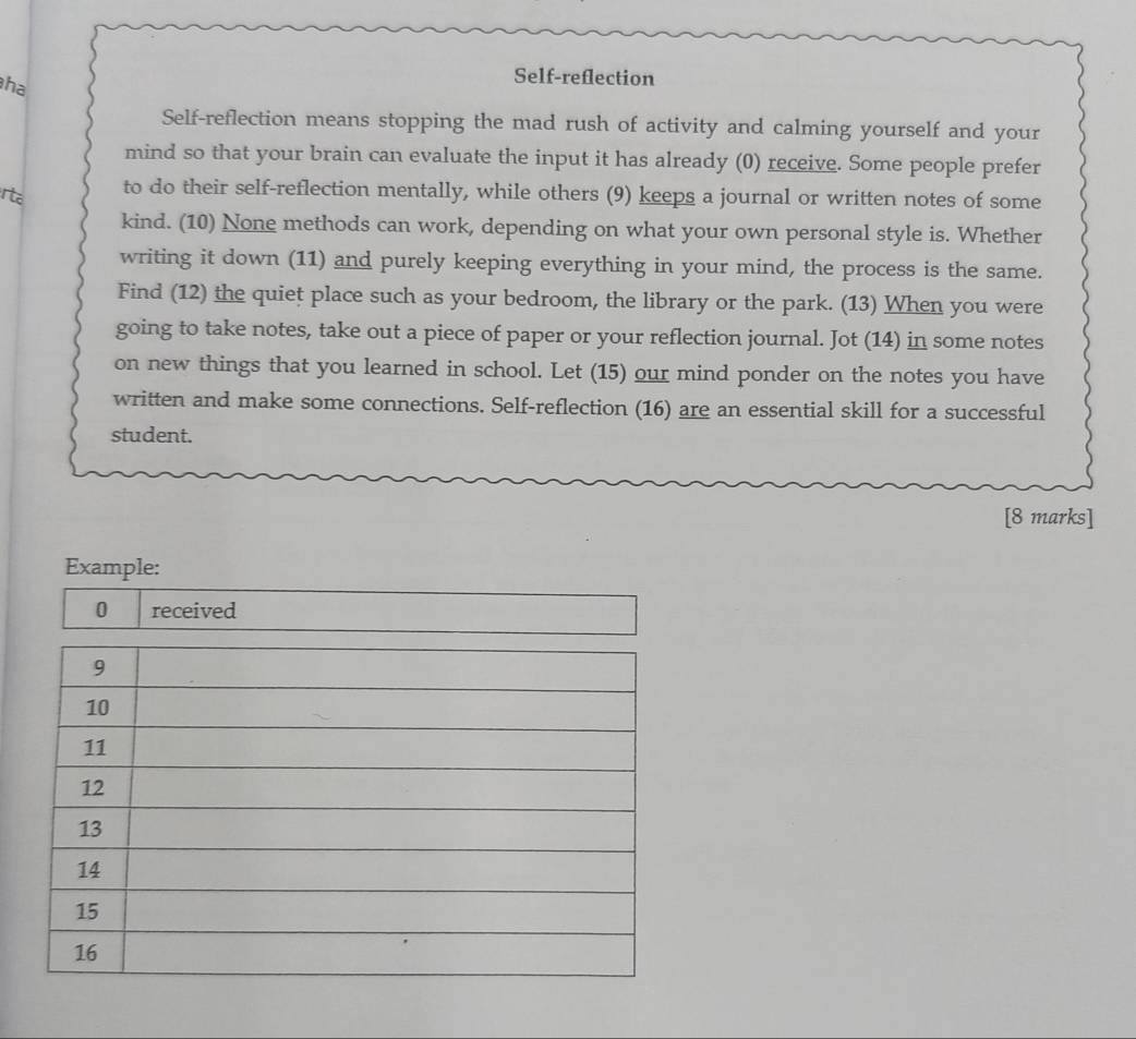 ha 
Self-reflection 
Self-reflection means stopping the mad rush of activity and calming yourself and your 
mind so that your brain can evaluate the input it has already (0) receive. Some people prefer 
rta 
to do their self-reflection mentally, while others (9) keeps a journal or written notes of some 
kind. (10) None methods can work, depending on what your own personal style is. Whether 
writing it down (11) and purely keeping everything in your mind, the process is the same. 
Find (12) the quiet place such as your bedroom, the library or the park. (13) When you were 
going to take notes, take out a piece of paper or your reflection journal. Jot (14) in some notes 
on new things that you learned in school. Let (15) our mind ponder on the notes you have 
written and make some connections. Self-reflection (16) are an essential skill for a successful 
student. 
[8 marks]