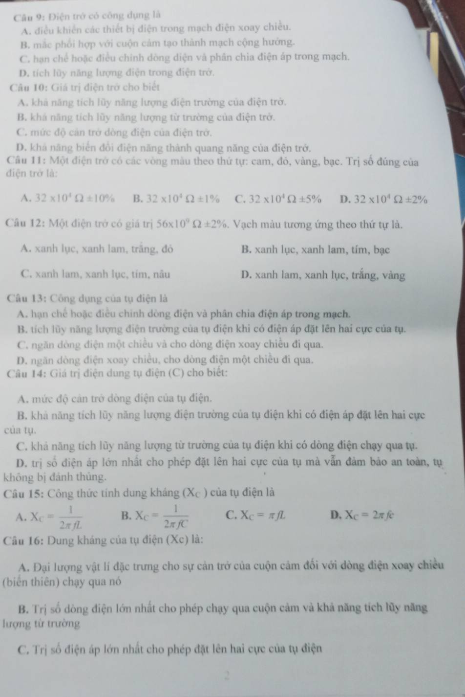 Điện trở có công dụng là
A. điều khiến các thiết bị điện trong mạch điện xoay chiều.
B. mắc phối hợp với cuộn cảm tạo thành mạch cộng hưởng.
C. hạn chế hoặc điều chính dòng diện và phân chia điện áp trong mạch.
D. tích lũy năng lượng điện trong điện trở.
Câu 10: Giá trị điện trở cho biết
A. khả năng tích lũy năng lượng điện trường của điện trở.
B. khá năng tích lũy năng lượng từ trường của điện trở.
C. mức độ cản trở dòng điện của điện trở.
D. khả năng biển đổi điện năng thành quang năng của điện trở.
Câu 11: Một điện trở có các vòng màu theo thứ tự: cam, đỏ, vàng, bạc. Trị số đúng của
điện trở là:
A. 32* 10^4Omega ± 10% B. 32* 10^4Omega ± 1% C. 32* 10^4Omega ± 5% D. 32* 10^4Omega ± 2%
Câu 12: Một điện trở có giá trị 56* 10^9Omega ± 2%. Vạch màu tương ứng theo thứ tự là.
A. xanh lục, xanh lam, trắng, đỏ B. xanh lục, xanh lam, tím, bạc
C. xanh lam, xanh lục, tím, nâu D. xanh lam, xanh lục, trắng, vàng
Câu 13: Công dụng của tụ điện là
A. hạn chế hoặc điều chính dòng điện và phân chia điện áp trong mạch.
B. tích lũy năng lượng điện trường của tụ điện khi có điện áp đặt lên hai cực của tụ.
C. ngăn dòng điện một chiều và cho dòng điện xoay chiều đi qua.
D. ngăn dòng điện xoay chiều, cho dòng điện một chiều đi qua.
Câu 14: Giá trị điện dung tụ điện (C) cho biết:
A. mức độ cản trở dòng điện của tụ điện.
B. khả năng tích lũy năng lượng điện trường của tụ điện khi có điện áp đặt lên hai cực
của tụ.
C. khả năng tích lũy năng lượng từ trường của tụ điện khi có dòng điện chạy qua tụ.
D. trị số điện áp lớn nhất cho phép đặt lên hai cực của tụ mà vẫn đảm bảo an toàn, tụ
không bị đánh thủng.
Câu 15: Công thức tính dung kháng (Xc ) của tụ điện là
A. X_C= 1/2π fL  B. X_C= 1/2π fC  C. X_C=π fL D. X_C=2π fc
* Câu 16: Dung kháng của tụ điện (Xc) là:
A. Đại lượng vật lí đặc trưng cho sự cản trở của cuộn cảm đối với dòng điện xoay chiều
(biển thiên) chạy qua nó
B. Trị số dòng điện lớn nhất cho phép chạy qua cuộn cảm và khả năng tích lũy năng
lượng từ trường
C. Trị số điện áp lớn nhất cho phép đặt lên hai cực của tụ điện