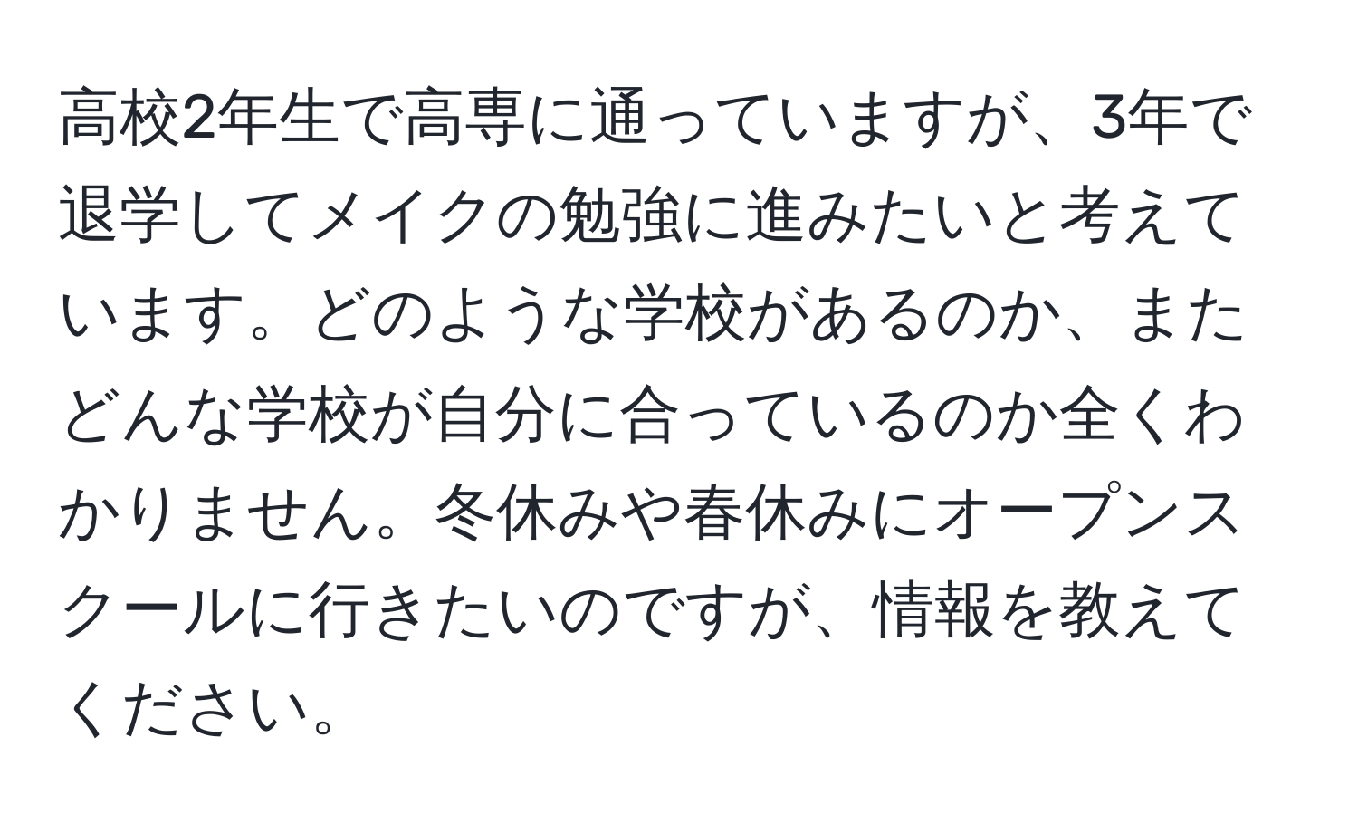 高校2年生で高専に通っていますが、3年で退学してメイクの勉強に進みたいと考えています。どのような学校があるのか、またどんな学校が自分に合っているのか全くわかりません。冬休みや春休みにオープンスクールに行きたいのですが、情報を教えてください。