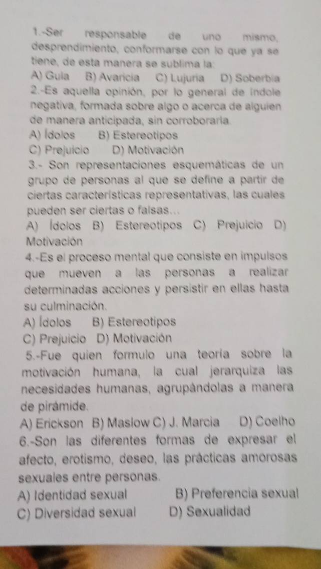 1.-Ser responsable de uno mismo,
desprendimiento, conformarse con lo que ya se
tiene, de esta manera se sublima la:
A) Guia B) Avaricía C) Lujuria D) Soberbia
2.-Es aquella opinión, por lo general de indole
negativa, formada sobre algo o acerca de alguíen
de manera anticipada, sin corroboraría.
A) Ídolos B) Estereotipos
C) Prejuício D) Motivación
3.- Son representaciones esquemáticas de un
grupo de personas al que se defíne a partir de
ciertas características representativas, las cuales
pueden ser ciertas o falsas...
A) Ídolos B) Estereotipos C) Prejuicio D)
Motivación
4.-Es el proceso mental que consiste en impulsos
que mueven a las personas a realizar
determinadas acciones y persistir en ellas hasta
su culminación.
A) Ídolos B) Estereotipos
C) Prejuicio D) Motivación
5.-Fue quien formulo una teoría sobre la
motivación humana, la cual jerarquiza las
necesidades humanas, agrupândolas a manera
de pirámide.
A) Erickson B) Maslow C) J. Marcia D) Coelho
6.-Son las diferentes formas de expresar el
afecto, erotismo, deseo, las prácticas amorosas
sexuales entre personas.
A) Identidad sexual B) Preferencia sexual
C) Diversidad sexual D) Sexualidad