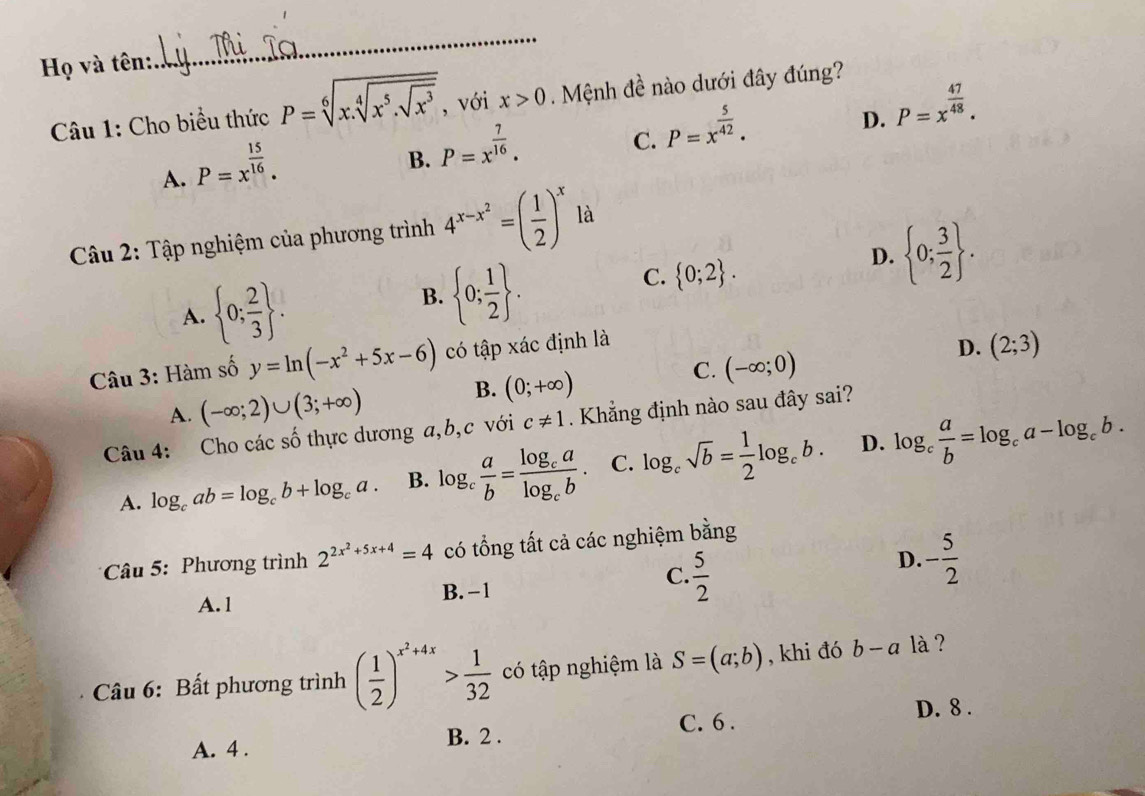 Họ và tên:
_
Câu 1: Cho biểu thức P=sqrt[6](x.sqrt [4]x^5.sqrt x^3) , với x>0 Mệnh đề nào dưới đây đúng?
C. P=x^(frac 5)42.
D. P=x^(frac 47)48.
A. P=x^(frac 15)16.
B. P=x^(frac 7)16.
Câu 2: Tập nghiệm của phương trình 4^(x-x^2)=( 1/2 )^x là
D.  0; 3/2  .
A.  0; 2/3  .
B.  0; 1/2  .
C.  0;2 .
Câu 3: Hàm số y=ln (-x^2+5x-6) có tập xác định là
D. (2;3)
C. (-∈fty ;0)
A. (-∈fty ;2)∪ (3;+∈fty )
B. (0;+∈fty )
Câu 4: Cho các số thực dương a,b,c với c!= 1. Khẳng định nào sau đây sai?
D.
A. log _cab=log _cb+log _ca. B. log _c a/b =frac log _calog _cb. C. log _csqrt(b)= 1/2 log _cb. log _c a/b =log _ca-log _cb.
* Câu 5: Phương trình 2^(2x^2)+5x+4=4 có tổng tất cả các nghiệm bằng
C.
A. 1 B. -1  5/2 
D. - 5/2 
Câu 6: Bất phương trình ( 1/2 )^x^2+4x> 1/32  có tập nghiệm là S=(a;b) , khi đó b-a là ?
D. 8 .
C. 6 .
A. 4 . B. 2 .