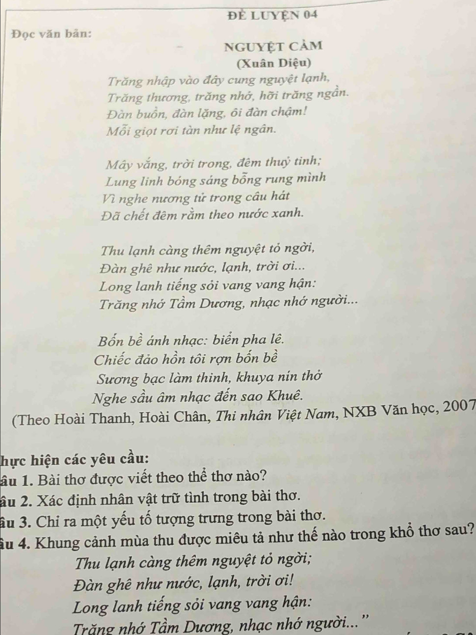 để LUyện 04 
Đọc văn bản: 
nguyệt cảm 
(Xuân Diệu) 
Trăng nhập vào đây cung nguyệt lạnh, 
Trăng thương, trăng nhớ, hỡi trăng ngần. 
Đàn buồn, đàn lặng, ôi đàn chậm! 
Mỗi giọt rơi tàn như lệ ngân. 
Mây vắng, trời trong, đêm thuỷ tinh; 
Lung linh bóng sáng bỗng rung mình 
Vì nghe nương tử trong câu hát 
Đã chết đêm rằm theo nước xanh. 
Thu lạnh càng thêm nguyệt tỏ ngời, 
Đàn ghê như nước, lạnh, trời ơi... 
Long lanh tiếng sỏi vang vang hận: 
Trăng nhớ Tầm Dương, nhạc nhớ người... 
Bốn bề ánh nhạc: biển pha lê. 
Chiếc đảo hồn tôi rợn bốn bề 
Sương bạc làm thinh, khuya nín thở 
Nghe sầu âm nhạc đến sao Khuê. 
(Theo Hoài Thanh, Hoài Chân, Thi nhân Việt Nam, NXB Văn học, 2007 
hực hiện các yêu cầu: 
âu 1. Bài thơ được viết theo thể thơ nào? 
âu 2. Xác định nhân vật trữ tình trong bài thơ. 
ầu 3. Chỉ ra một yếu tố tượng trưng trong bài thơ. 
ầu 4. Khung cảnh mùa thu được miêu tả như thế nào trong khổ thơ sau? 
Thu lạnh càng thêm nguyệt tỏ ngời; 
Đàn ghê như nước, lạnh, trời ơi! 
Long lanh tiếng sỏi vang vang hận: 
Trăng nhớ Tầm Dương, nhạc nhớ người...''