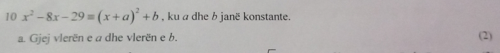 10 x^2-8x-29equiv (x+a)^2+b , ku a dhe b janë konstante. 
a. Gjej vlerën e a dhe vlerën e b. (2)