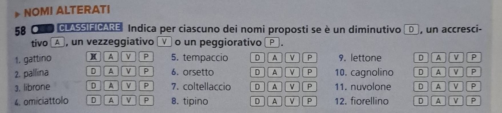 NOMI ALTERATI
58 * O D CLASSIFICARE: Indica per ciascuno dei nomi proposti se è un diminutivo D , un accresci-
tivo ▲ , un vezzeggiativo □ o un peggiorativo _ .
H A V P
1. gattino 5. tempaccio DA V P 9. lettone D A v P
2. pallina D A V P 6. orsetto D A V P 10. cagnolino D AV P
3. librone D A V P 7. coltellaccio D A V P 11. nuvolone D A V P
4. omiciattolo D A VP 8. tipino D A V P 12. fiorellino D A V P