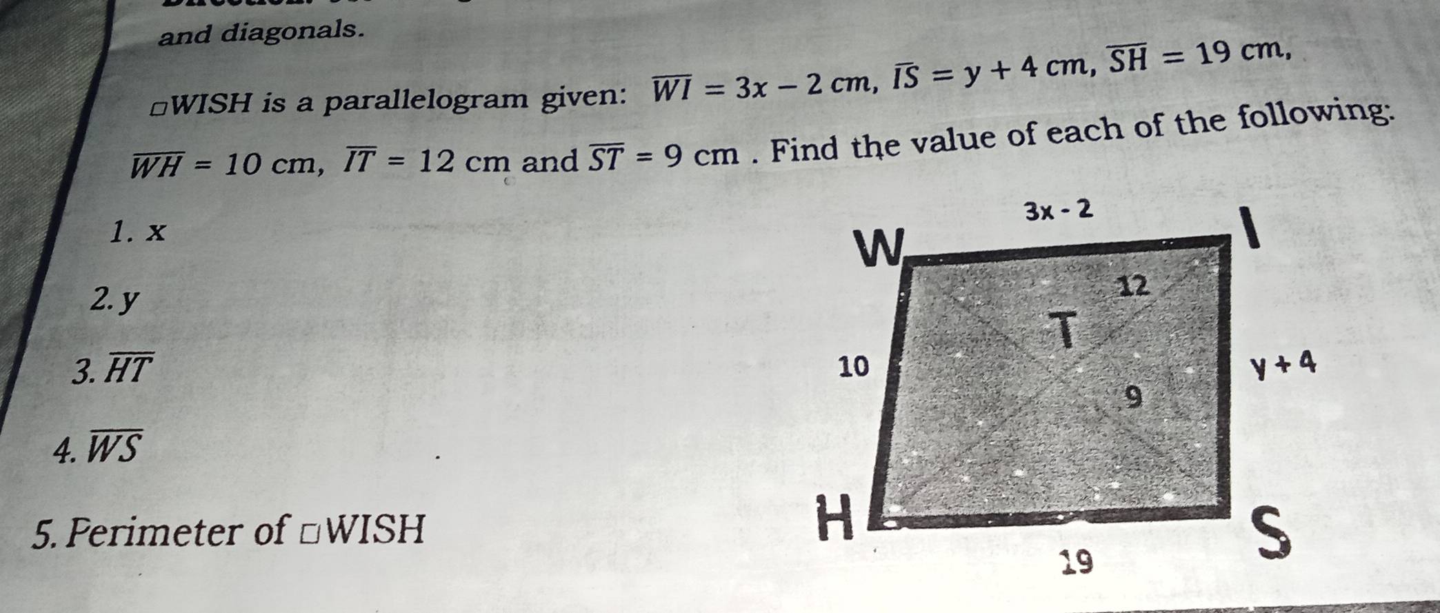 and diagonals.
*WISH is a parallelogram given: overline WI=3x-2cm,overline IS=y+4cm,overline SH=19cm,
overline WH=10cm,overline IT=12cm and overline ST=9cm. Find the value of each of the following:
1. x
2. y
3. overline HT
4. overline WS
5. Perimeter of □ WISH