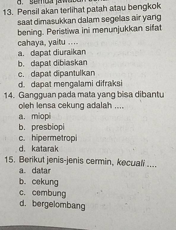 semua jawao t
13. Pensil akan terlihat patah atau bengkok
saat dimasukkan dalam segelas air yang
bening. Peristiwa ini menunjukkan sifat
cahaya, yaitu ....
a. dapat diuraikan
b. dapat dibiaskan
c. dapat dipantulkan
d. dapat mengalami difraksi
14. Gangguan pada mata yang bisa dibantu
oleh lensa cekung adalah ....
a. miopi
b. presbiopi
c. hipermetropi
d. katarak
15. Berikut jenis-jenis cermin, kecuali ....
a. datar
b. cekung
c. cembung
d. bergelombang