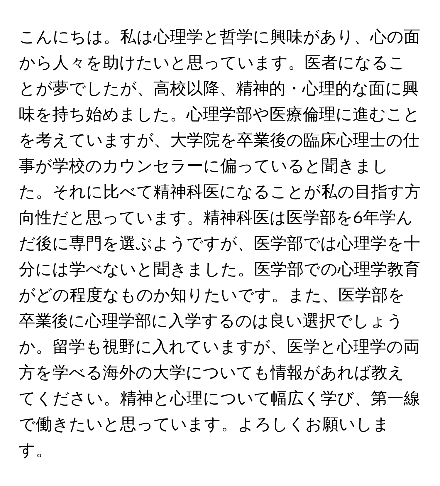 こんにちは。私は心理学と哲学に興味があり、心の面から人々を助けたいと思っています。医者になることが夢でしたが、高校以降、精神的・心理的な面に興味を持ち始めました。心理学部や医療倫理に進むことを考えていますが、大学院を卒業後の臨床心理士の仕事が学校のカウンセラーに偏っていると聞きました。それに比べて精神科医になることが私の目指す方向性だと思っています。精神科医は医学部を6年学んだ後に専門を選ぶようですが、医学部では心理学を十分には学べないと聞きました。医学部での心理学教育がどの程度なものか知りたいです。また、医学部を卒業後に心理学部に入学するのは良い選択でしょうか。留学も視野に入れていますが、医学と心理学の両方を学べる海外の大学についても情報があれば教えてください。精神と心理について幅広く学び、第一線で働きたいと思っています。よろしくお願いします。