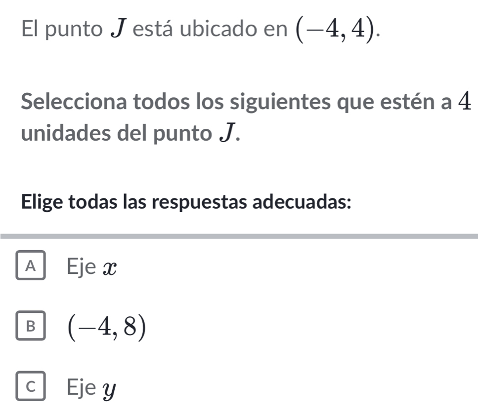 El punto J está ubicado en (-4,4). 
Selecciona todos los siguientes que estén a 4
unidades del punto J.
Elige todas las respuestas adecuadas:
A Eje x
B (-4,8)
C Eje y