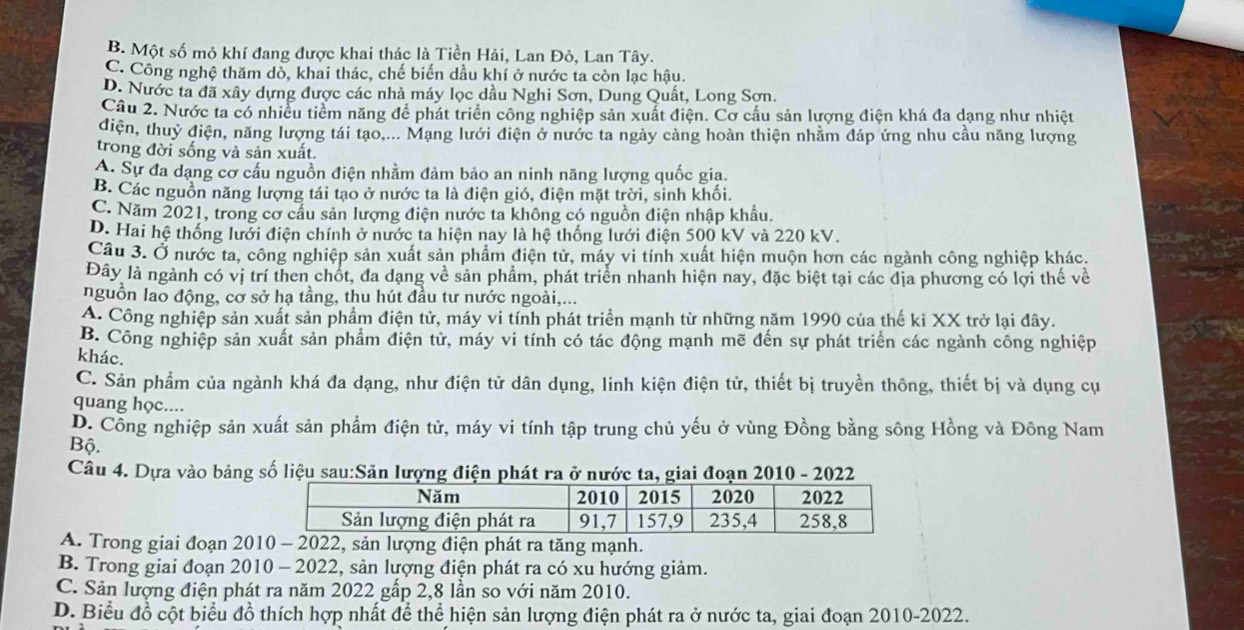 B. Một số mỏ khí đang được khai thác là Tiền Hải, Lan Đỏ, Lan Tây.
C. Công nghệ thăm dò, khai thác, chế biến dầu khí ở nước ta còn lạc hậu.
D. Nước ta đã xây dựng được các nhà máy lọc dầu Nghi Sơn, Dung Quất, Long Sơn.
Câu 2. Nước ta có nhiều tiểm năng để phát triển công nghiệp sản xuất điện. Cơ cầu sản lượng điện khá đa dạng như nhiệt
điện, thuỷ điện, năng lượng tái tạo.... Mạng lưới điện ở nước ta ngày cảng hoàn thiện nhằm đáp ứng nhu cầu năng lượng
trong đời sống và sản xuất.
A. Sự đa dạng cơ cầu nguồn điện nhằm đảm bảo an ninh năng lượng quốc gia.
B. Các nguồn năng lượng tái tạo ở nước ta là điện gió, điện mặt trời, sinh khối.
C. Năm 2021, trong cơ cầu sản lượng điện nước ta không có nguồn điện nhập khẩu.
D. Hai hệ thống lưới điện chính ở nước ta hiện nay là hệ thống lưới điện 500 kV và 220 kV.
Câu 3. Ở nước ta, công nghiệp sản xuất sản phẩm điện tử, máy vi tính xuất hiện muộn hơn các ngành công nghiệp khác.
Đây là ngành có vị trí then chốt, đa dạng về sản phẩm, phát triển nhanh hiện nay, đặc biệt tại các địa phương có lợi thế về
nguồn lao động, cơ sở hạ tầng, thu hút đầu tư nước ngoài,...
A. Công nghiệp sản xuất sản phẩm điện tử, máy vi tính phát triển mạnh từ những năm 1990 của thế kỉ XX trở lại đây.
B. Công nghiệp sản xuất sản phẩm điện tử, máy vi tính có tác động mạnh mẽ đến sự phát triển các ngành công nghiệp
khác,
C. Sản phẩm của ngành khá đa dạng, như điện tử dân dụng, linh kiện điện tử, thiết bị truyền thông, thiết bị và dụng cụ
quang học....
D. Công nghiệp sản xuất sản phẩm điện tử, máy vi tính tập trung chủ yếu ở vùng Đồng bằng sông Hồng và Đông Nam
Bộ.
Câu 4. Dựa vào bảng số liệu sau:Sản lượng điện phát ra ở nước ta, giai đoạn 2010 - 2022
A. Trong giai đoạn 2010 - 2022, sản lượng điện phát ra tăng mạnh.
B. Trong giai đoạn 2010 - 2022, sản lượng điện phát ra có xu hướng giảm.
C. Sản lượng điện phát ra năm 2022 gấp 2,8 lần so với năm 2010.
D. Biểu đồ cột biểu đồ thích hợp nhất để thể hiện sản lượng điện phát ra ở nước ta, giai đoạn 2010-2022.