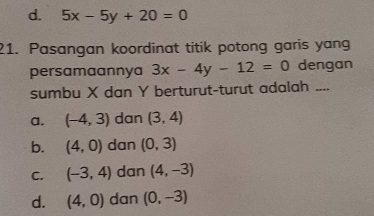 d. 5x-5y+20=0
21. Pasangan koordinat titik potong garis yang
persamaannya 3x-4y-12=0 dengan
sumbu X dan Y berturut-turut adalah ....
a. (-4,3) dan (3,4)
b. (4,0) dan (0,3)
C. (-3,4) dan (4,-3)
d. (4,0) dan (0,-3)