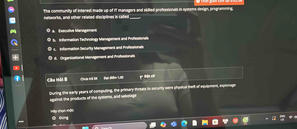 Ở Thời gian còn lại 0:02:56
The community of interest made up of IT managers and skilled professionals in systems design, programming,
networks, and other related disciplines is called _.
a. Executive Management
b. Information Technology Management and Professionals
c. Information Security Management and Professionals
d. Organizational Management and Professionals
Câu Hỏi 8 Chưa trả lời Đạt điểm 1,00 * Đặt cờ
During the early years of computing, the primary threats to security were physical theft of equipment, espionage
against the products of the systems, and sabotage
Hãy chọn một:
Đúng
..