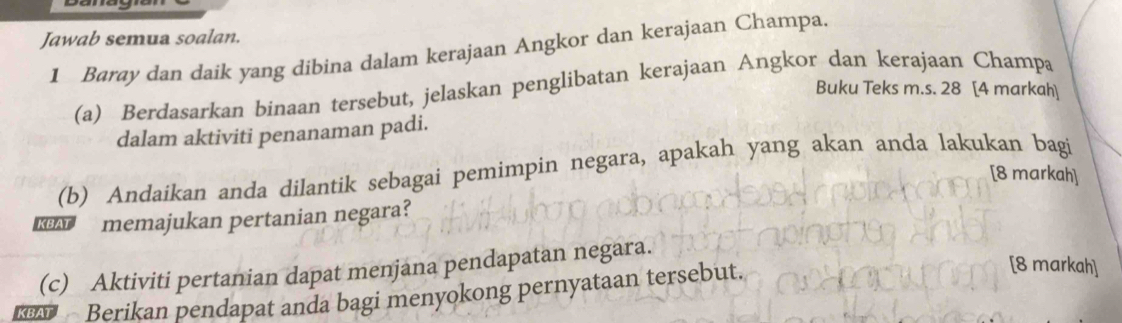 Jawab semua soalan. 
1 Baray dan daik yang dibina dalam kerajaan Angkor dan kerajaan Champa. 
(a) Berdasarkan binaan tersebut, jelaskan penglibatan kerajaan Angkor dan kerajaan Champa 
Buku Teks m.s. 28 [4 markah] 
dalam aktiviti penanaman padi. 
(b) Andaikan anda dilantik sebagai pemimpin negara, apakah yang akan anda lakukan bagi 
[8 markah] 
memajukan pertanian negara? 
[8 markah] 
(c) Aktiviti pertanian dapat menjana pendapatan negara. 
Berikan pendapat anda bagi menyokong pernyataan tersebut.