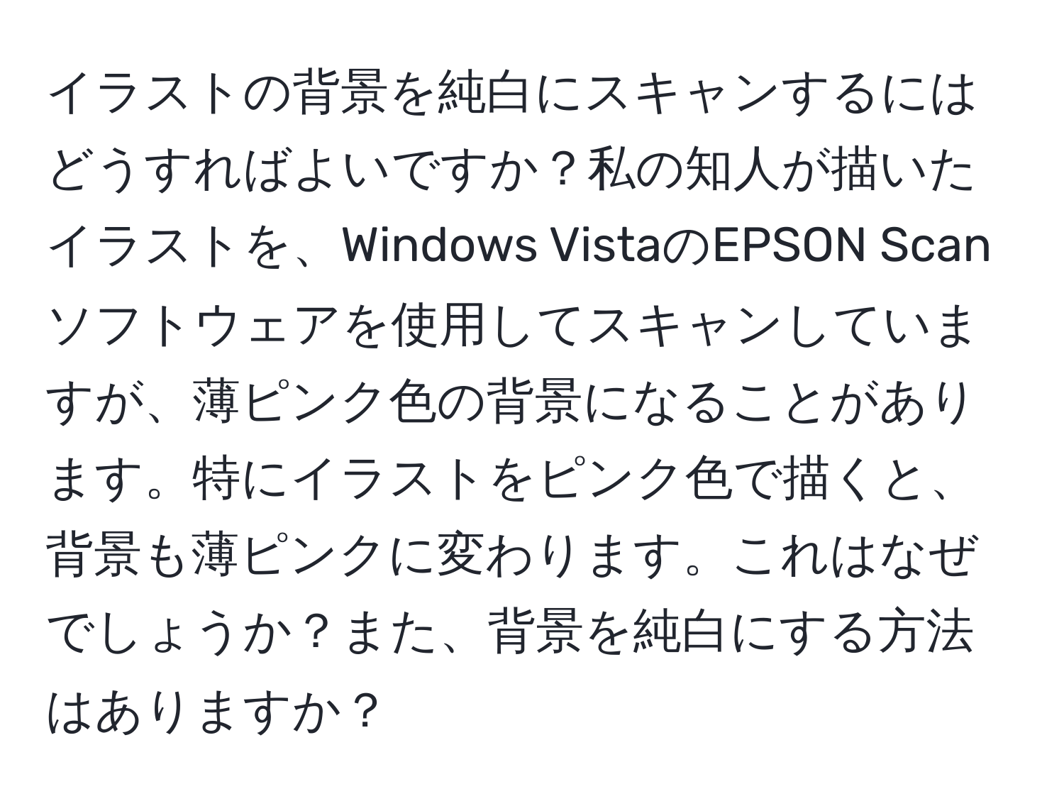 イラストの背景を純白にスキャンするにはどうすればよいですか？私の知人が描いたイラストを、Windows VistaのEPSON Scanソフトウェアを使用してスキャンしていますが、薄ピンク色の背景になることがあります。特にイラストをピンク色で描くと、背景も薄ピンクに変わります。これはなぜでしょうか？また、背景を純白にする方法はありますか？