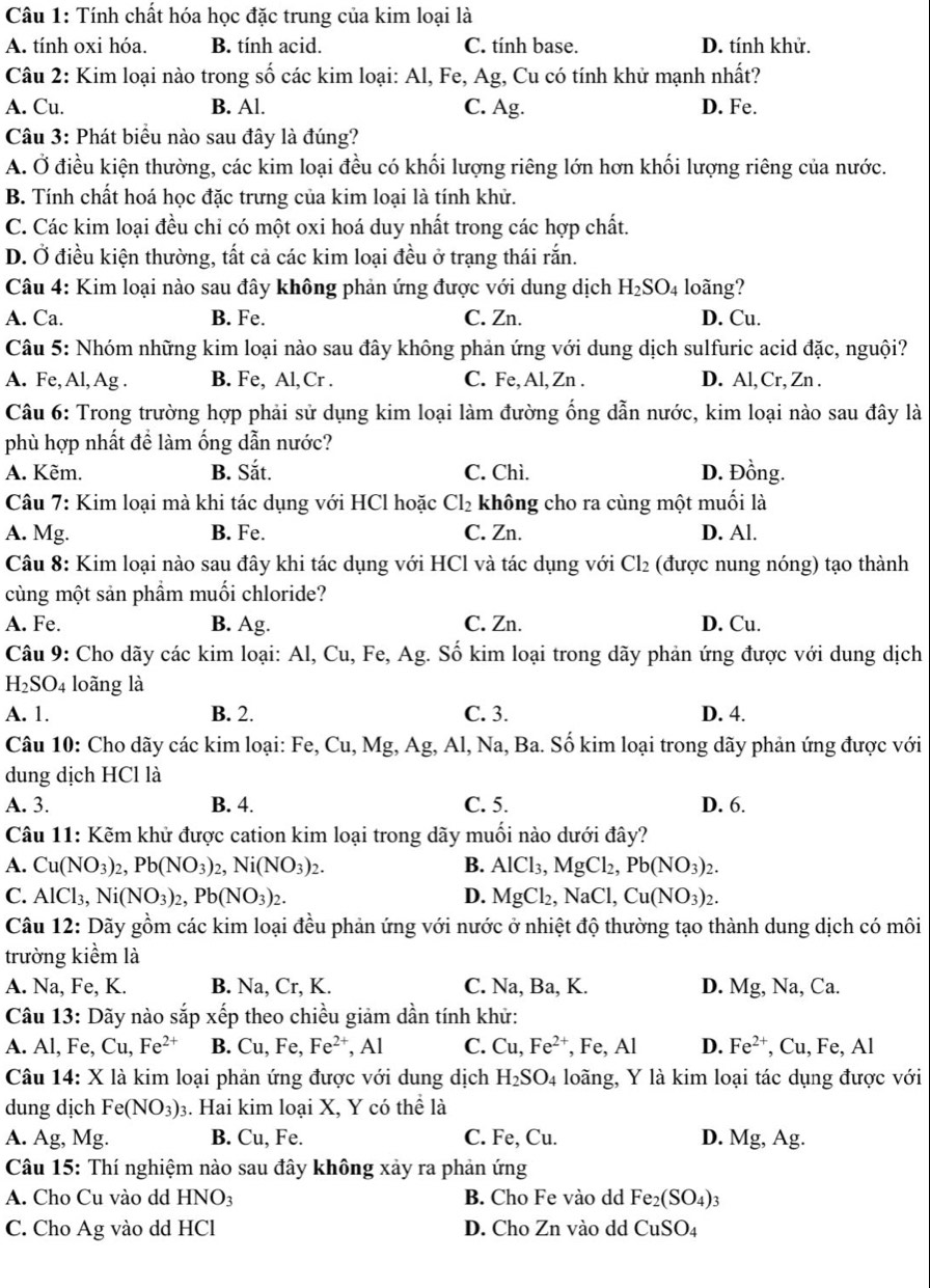 Tính chất hóa học đặc trung của kim loại là
A. tính oxi hóa. B. tính acid. C. tính base. D. tính khử.
Câu 2: Kim loại nào trong số các kim loại: Al, Fe, Ag, Cu có tính khử mạnh nhất?
A. Cu. B. Al. C. Ag. D. Fe.
Câu 3: Phát biểu nào sau đây là đúng?
A. Ở điều kiện thường, các kim loại đều có khối lượng riêng lớn hơn khối lượng riêng của nước.
B. Tính chất hoá học đặc trưng của kim loại là tính khử.
C. Các kim loại đều chỉ có một oxi hoá duy nhất trong các hợp chất.
D. Ở điều kiện thường, tất cả các kim loại đều ở trạng thái rắn.
*  Câu 4: Kim loại nào sau đây không phản ứng được với dung dịch H_2SO_4 loãng?
A. Ca. B. Fe. C. Zn. D. Cu.
Câu 5: Nhóm những kim loại nào sau đây không phản ứng với dung dịch sulfuric acid đặc, nguội?
A. Fe, Al, Ag . B. Fe, Al, Cr . C. Fe, Al, Zn . D. Al, Cr, Zn .
Câu 6: Trong trường hợp phải sử dụng kim loại làm đường ống dẫn nước, kim loại nào sau đây là
phù hợp nhất đề làm ống dẫn nước?
A. Kẽm. B. Sắt. C. Chì. D. Đồng.
Câu 7: Kim loại mà khi tác dụng với HCl hoặc Cl_2 không cho ra cùng một muối là
A. Mg. B. Fe. C. Zn. D. Al.
Câu 8: Kim loại nào sau đây khi tác dụng với HCl và tác dụng với Cl_2 (được nung nóng) tạo thành
cùng một sản phầm muối chloride?
A. Fe. B. Ag. C. Zn. D. Cu.
Câu 9: Cho dãy các kim loại: Al, Cu, Fe, Ag. Số kim loại trong dãy phản ứng được với dung dịch
H_2SO_4 loãng là
A. 1. B. 2. C. 3. D. 4.
Câu 10: Cho dãy các kim loại: Fe, Cu, Mg, Ag;, Al, Na, Ba. Số kim loại trong dãy phản ứng được với
dung dịch HCl là
A. 3. B. 4. C. 5. D. 6.
Câu 11: Kẽm khử được cation kim loại trong dãy muối nào dưới đây?
A. Cu(NO_3)_2,Pb(NO_3)_2,Ni(NO_3)_2. B. AlCl_3,MgCl_2 Pb(NO_3)_2.
C. AlCl₃, Ni(NO_3)_2,Pb(NO_3)_2. D. MgCl_2,NaCl,Cu(NO_3)_2.
Câu 12: Dãy gồm các kim loại đều phản ứng với nước ở nhiệt độ thường tạo thành dung dịch có môi
trường kiểm là
A. Na, Fe, K. B. Na, Cr, K. C. Na, Ba, K. D. Mg , Na, Ca.
Câu 13: Dãy nào sắp xếp theo chiều giảm dần tính khử:
A. Al, Fe, Cu,Fe^(2+) B. Cu,F e. Fe^(2+), ,AI C. Cu,Fe^(2+) , F e.A D. Fe^(2+) , Cu, Fe, Al
Câu 14: X là kim loại phản ứng được với dung dịch H_2SO_4 loãng, Y là kim loại tác dụng được với
dung dịch Fe(NO_3)_3. Hai kim loại X, Y có thể là
A. Ag, Mg. B. Cu, Fe. C. Fe, Cu. D. Mg,Ag.
Câu 15: Thí nghiệm nào sau đây không xảy ra phản ứng
A. Cho Cu vào dd HNO3 B. Cho Fe vào dd Fe_2(SO_4)_3
C. Cho Ag vào dd HCl D. Cho Zn vào dd CuSO_4