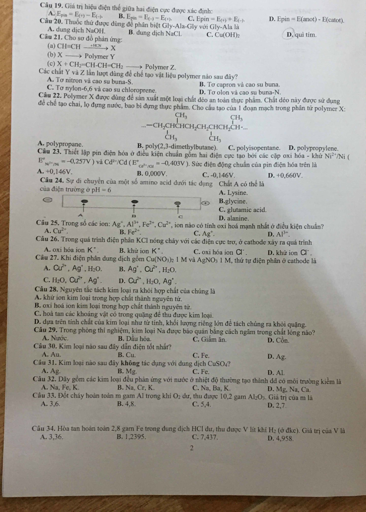 Giá trị hiệu điện thế giữa hai điện cực được xác định:
A. E_pin=E_(+)-E_(-). B. E_pin=E_(-)-E_(+). C. Epin=E_(+)+E_(-). D. Epin=E(anot)-E(catot).
Câu 20. Thuốc thử được dùng để phân biệt Gly-Ala-Gly với Gly-Alala
A. dung dịch NaOH. B. dung dịch NaCl. C. Cu(OH)_2
Câu 21. Cho sơ đồ phản ứng: D. quì tím.
(a) CHequiv CHto HCN
(b) X  Polymer Y
(c) X+CH_2=CH-CH=CH_2_  Polymer Z.
Các chất Y và Z lần lượt dùng để chế tạo vật liệu polymer nào sau đây?
A. Tơ nitron và cao su buna-S.
B. Tơ capron và cao su buna.
C. Tơ nylon-6,6 và cao su chloroprene. D. Tơ olon và cao su buna-N.
Câu 22. Polymer X được dùng để sản xuất một loại chất dẻo an toàn thực phẩm. Chất dẻo này được sử dụng
để chế tạo chai, lọ đựng nước, bao bì đựng thực phẩm. Cho cấu tạo của 1 đoạn mạch trong phân tử polymer X:
beginarrayr CH_3CH_3CH_2CH_2CHCH_2CH-...endarray
_CH_3^I _CH_3^1
A. polypropane. B. pol (2,3- dimethylbutane). a C. polyisopentane. D. polypropylene.
Câu 23. Thiết lập pin điện hóa ở điều kiện chuẩn gồm hai điện cực tạo bởi các cặp oxi hóa - khử Ni^(2+) /Ni (
E°_Ni^(2+)/Ni^circ =-0,257V) và Cd^(2+)/Cd(E°_Cd^(2+)/Cd=-0,403V) 0. Sức điện động chuẩn của pin điện hóa trên là
A. +0,146V. B. 0,000V. C. -0,146V. D. +0,660V.
Câu 24. Sự di chuyển của một số amino acid dưới tác dụng Chất A có thể là
của điện trường ở p H=6 A. Lysine.
B.glycine.
C. glutamic acid.
B
C
D. alanine.
Câu 25. Trong số các ion: Ag^+,Al^(3+),Fe^(2+),Cu^(2+) T, ion nào có tính oxi hoá mạnh nhất ở điều kiện chuần?
A. Cu^(2+). B.Fe^(2+). C. Ag^+.
D. Al^(3+).
Câu 26. Trong quá trình điện phân KCl nóng chảy với các điện cực trơ, ở cathode xảy ra quá trình
A. oxi hóa ion K^+. B. khử ion K^+. C. oxi hóa ion Cl^-. D. khử ion Cl^-.
Câu 27. Khi điện phân dung dịch gồm Cu(NO_3)_21M và AgNO_31M 1, thứ tự điện phân ở cathode là
A. Cu^(2+),Ag^+,H_2O. B. Ag^+,Cu^(2+),H_2O.
C. H_2O,Cu^(2+),Ag^+. D. Cu^(2+),H_2O,Ag^+.
Câu 28. Nguyên tắc tách kim loại ra khỏi hợp chất của chúng là
A. khử ion kim loại trong hợp chất thành nguyên tử.
B. oxi hoá ion kim loại trong hợp chất thành nguyên tử.
C. hoà tan các khoáng vật có trong quặng đề thu được kim loại.
D. dựa trên tính chất của kim loại như từ tính, khối lượng riêng lớn đề tách chúng ra khỏi quặng.
Câu 29. Trong phòng thí nghiệm, kim loại Na được bảo quản bằng cách ngâm trong chất lỏng nào?
A. Nước. B. Dầu hỏa. C. Giấm ăn. D. Cồn.
Câu 30. Kim loại nào sau đây dẫn điện tốt nhất?
A. Au. B. Cu. C. Fe. D. Ag.
Câu 31. Kim loại nào sau đây không tác dụng với dung dịch CuSO₄?
A. Ag. B. Mg. C. Fe. D. Al.
Câu 32. Dãy gồm các kim loại đều phản ứng với nước ở nhiệt độ thường tạo thành dd có môi trường kiểm là
A. Na, Fe, K. B. Na, Cr, K. C. Na, Ba, K. D. Mg, Na, Ca.
Câu 33. Đốt cháy hoàn toàn m gam Al trong khí O₂ dư, thu được 10,2 gam / Al_2O_3..  Giá trị của m là
A. 3,6. B. 4,8. C. 5,4. D. 2,7.
Câu 34. Hòa tan hoàn toàn 2,8 gam Fe trong dung dịch HCl dư, thu được V lít khí H₂ (ở đkc). Giá trị của V là
A. 3,36. B. 1,2395. C. 7,437. D. 4,958.
2