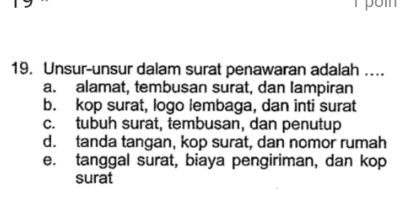 Unsur-unsur dalam surat penawaran adalah ….
a. alamat, tembusan surat, dan Iampiran
b. kop surat, logo lembaga, dan inti surat
c. tubuh surat, tembusan, dan penutup
d. tanda tangan, kop surat, dan nomor rumah
e. tanggal surat, biaya pengiriman, dan kop
surat