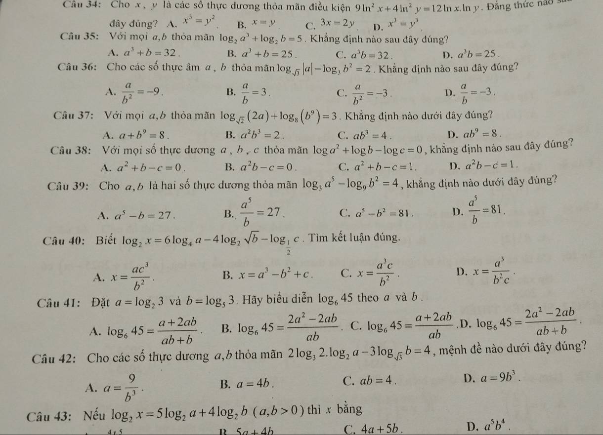 Cho x, y là các số thực dương thỏa mãn điều kiện 9ln^2x+4ln^2y=12ln x.ln y  Đắng thức nao 
đdây đúng? A. x^3=y^2 B. x=y C. 3x=2y D. x^3=y^3
Câu 35: Với mọi a,b thỏa mãn log _2a^3+log _2b=5 Khẳng định nào sau đây đúng?
A. a^3+b=32. B. a^3+b=25. C. a^3b=32. D. a^3b=25.
Câu 36: Cho các số thực âm a , b thỏa mãn log bsqrt(3)|a|-log _3b^2=2. Khẳng định nào sau đây đúng?
B.
A.  a/b^2 =-9.  a/b =3.  a/b^2 =-3. D.  a/b =-3.
C.
Câu 37: Với mọi a,b thỏa mãn log _sqrt(2)(2a)+log _8(b^9)=3 Khẳng định nào dưới đây đúng?
A. a+b^9=8. B. a^2b^3=2. C. ab^3=4. D. ab^9=8.
Câu 38: Với mọi số thực dương a , b , c thỏa mãn log a^2+log b-log c=0 , khẳng định nào sau dây đúng?
A. a^2+b-c=0. B. a^2b-c=0. C. a^2+b-c=1. D. a^2b-c=1.
Câu 39: Cho a,b là hai số thực dương thỏa mãn log _3a^5-log _9b^2=4 , khẳng định nào dưới đây đúng?
A. a^5-b=27. B.  a^5/b =27.  a^5/b =81.
C. a^5-b^2=81. D.
Câu 40: Biết log _2x=6log _4a-4log _2sqrt(b)-log _ 1/2 c. Tìm kết luận đúng.
A. x= ac^3/b^2 . B. x=a^3-b^2+c. C. x= a^3c/b^2 . D. x= a^3/b^2c .
Câu 41: Đặt a=log _23 và b=log _53. Hãy biểu diễn log _645 theo a và b .
A. log _645= (a+2ab)/ab+b . B. log _645= (2a^2-2ab)/ab  C. log _645= (a+2ab)/ab .D. log _645= (2a^2-2ab)/ab+b .
Câu 42: Cho các số thực dương a,b thỏa mãn 2log _32.log _2a-3log _sqrt(3)b=4 , mệnh đề nào dưới đây đúng?
A. a= 9/b^3 .
B. a=4b. C. ab=4. D. a=9b^3.
Câu 43: Nếu log _2x=5log _2a+4log _2b(a,b>0) thì x bang <
R  5a+4b
C. 4a+5b. D. a^5b^4.